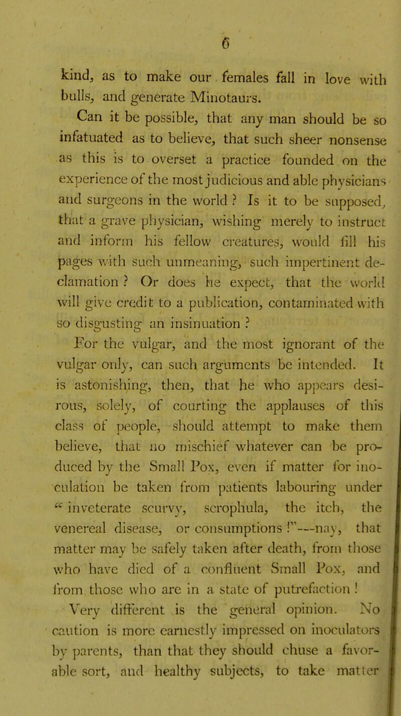 kind, as to make our females fall in love with bulls, and generate Minotaurs. Can it be possible, that any man should be so infatuated as to believe, that such sheer nonsense as this is to overset a practice founded on the experience of the most judicious and able physicians and surgeons in the world ? Is it to be supposed, that a grave physician, wishing merely to instruct and inform his fellow creatures, would fill his pages with such unmeaning, such impertinent de- clamation ? Or does he expect, that the worki will give credit to a publication, contaminated with so disgusting an insinuation ? For the vulgar, and the most ignorant of the vulgar only, can such arguments be intended. It is astonishing, then, that he who appears desi- rous, solely, of courting the applauses of this class of people, should attempt to make them believe, that no mischief whatever can be pro- duced by the Small Pox, even if matter for ino- culation be taken from patients labouring under inveterate scurvy, scrophula, the itch, the venereal disease, or consumptions 1—nay, that matter may be safely taken after death, from those who hav^e died of a confluent Small Pox. and from those who are in a state of putrefaction ! Very different is the general opinion. No caution is more earnestly impressed on inoculators by parents, than that they should chuse a favor- able sort, and healthy subjects, to take matter