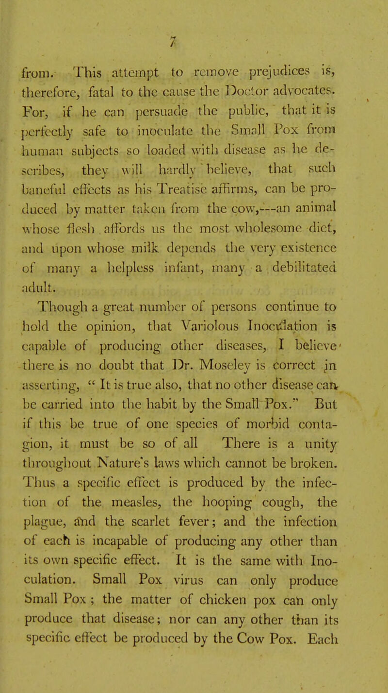 from. This attempt to remove prejudices is, therefore, fatal to the cause the Doctor advocates. For, if he can persuade the public,' that it is I^erfectly safe to inoculate the Small Pox from human subjects so loaded with disease os he de- scribes, they will hardly believe, that such baneful effects as his Treatise affirms, can be pro- duced by matter taken from the cow,—an animal whose flesh . affords us the most wholesome diet, and upon whose milk depends the very existence of many a helpless infant, many a debilitated adult. Though a great number of persons continue to hold the opinion, that Variolous Inocvilation is capable of producing other diseases, I believe- there is no doubt that Dr. Moseley is correct Jn asserting,  It is true also, that no other disease carv be carried into the habit by the Small Pox. But if this be true of one species of morbid conta- gion, it must be so of all There is a unity throughout Nature's laws which cannot be broken. Thus a specific effect is produced by the infec- tion of the measles, the hooping cough, the plague, tfnd the scarlet fever; and the infection of each is incapable of producing any other than its own specific effect. It is the same with Ino- culation. Small Pox virus can only produce Small Pox ; the matter of chicken pox cati only produce that disease; nor can any other than its specific effect be produced by the Cow Pox. Each