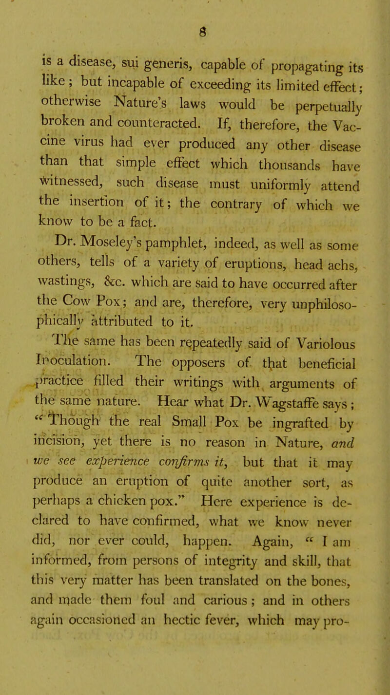 is a disease, sui generis, capable of propagating its like ; but incapable of exceeding its limited effect; otherwise Nature's laws would be perpetually broken and counteracted. If, therefore, the Vac- cine virus had ever produced any other disease than that simple effect which thousands have Witnessed, such disease must uniformly attend the insertion of it; the contrary of which we know to be a fact. Dr. Moseley's pamphlet, indeed, as well as some others, tells of a variety of eruptions, head achs, wastings, &c. which are said to have occurred after the Cow Pox; and are, therefore, very unphiloso- phically attributed to it. Th.e same has been repeatedly said of Variolous Inoculation. The opposers of that beneficial ..practice filled their writings with arguments of the same nature. Hear what Dr. Wagstaffe says ;  I'hough the real Small Pox be ingrafted by inci'sioh, yet there is no reason in Nature, and ! we see experience confirms it, but that it may produce an eruption of quite another sort, as perhaps a chicken pox. Here experience is de- clared to have confirmed, what we know nevei- did, nor ever could, happen. Again,  I am infoi-med, from persons of integrity and skill, that this very matter has been translated on the bones, and made them foul and carious; and in others again occasioned an hectic fever, which may pro-