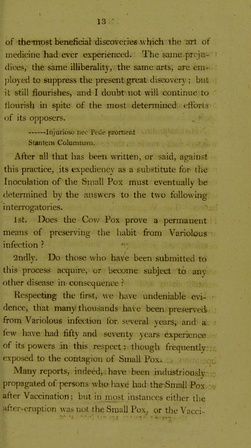 of thcmost beneficial discoveries which the art of medicine had ever experienced. The saine.prcjti-' dices, the same illiberality, the same arts, are em- plo)'ed to suppress the present great discovery; but it still flourishes, and I doubt not will continue;to flourish in spite of the most determined effbrls of its opposers. Injurioso nec Pede prdment Stantem Coluninam. After all that has been written, or said, against this practice, its expediency as a substitute for the Inoculation of 'the Small Pox must eventually be determined by the answers to the two following interrogatories. 1st. Does the Cow Pox prove a permanent means of preserving tiie habit from Variolous infection ? 2ndly. Do those who have been submitted to this process acquire, or become subject to any other disease in consequence r Respecting the first, we liave undeniable evi- dence, that many thousands have been preserved from Variolous infection for several years, and a few have had fifty and seventy years experience of its powers in this respect; though frequently exposed to the contagion of Small Pox. Many reports, indeed,, have been industriously propagated of persons who have had the-Smdl Pox after Vaccination; but in most Instances either the afrer-cruption was not the Small Pox^ or the Vacci-