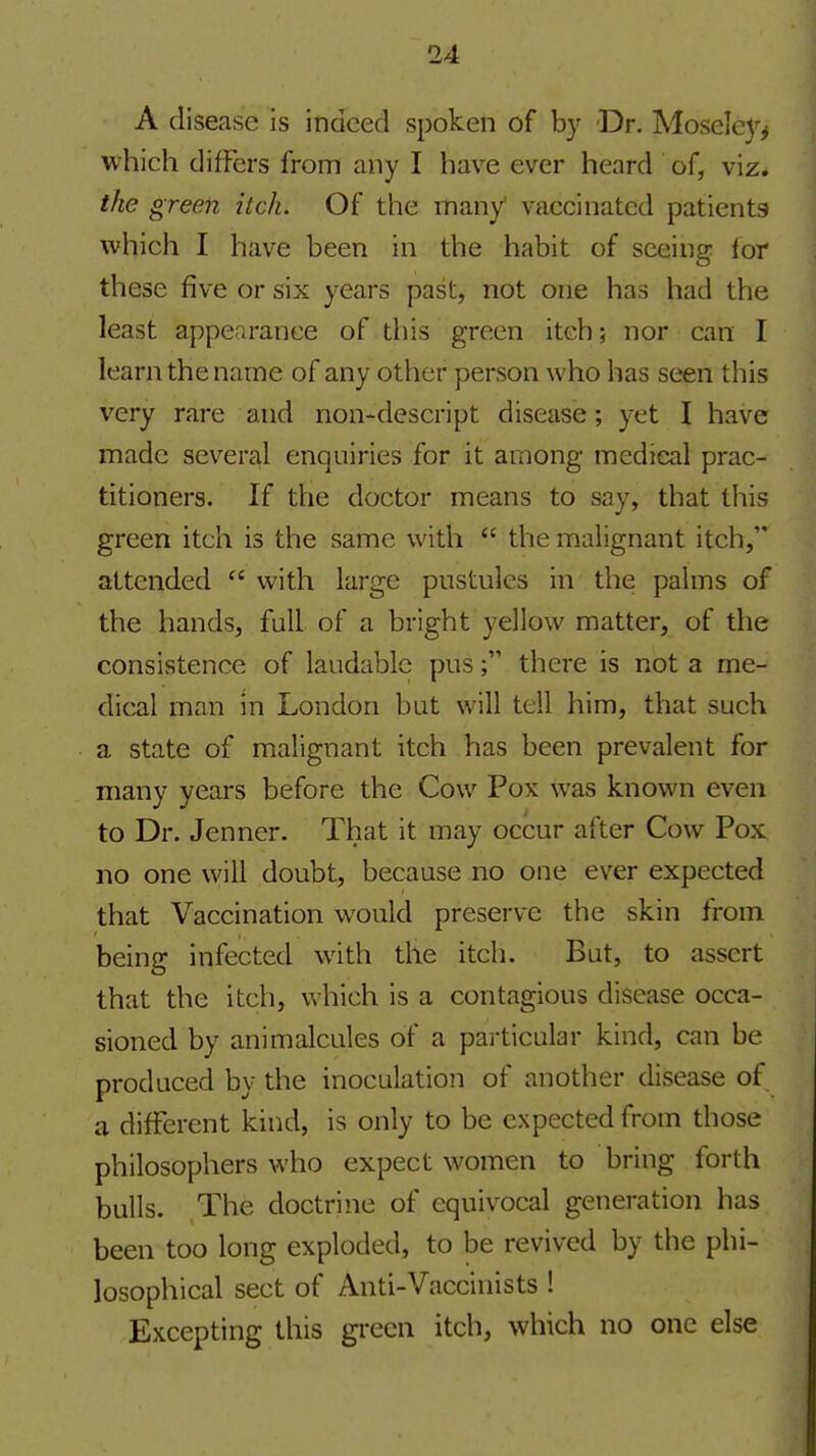 A disease is indeed spoken of by Dr. Mosele}^^ which difFers from any I have ever heard of, viz. the green itch. Of the many vaccinated patients which I have been in the habit of seeing lor these five or six years past, not one has had the least appearance of this green itch; nor can I learn the name of any other person who has seen this very rare and non-descript disease; yet I have made several enquiries for it among medical prac- titioners. If the doctor means to say, that this green itch is the same with  the malignant itch, attended  with large pustules in the palms of the hands, full of a bright yellow matter, of the consistence of laudable pusthere is not a me- dical man in London but will tell him, that such a state of malignant itch has been prevalent for many years before the Cow Pox was known even to Dr. Jenner. That it may occur after Cow Pox no one will doubt, because no one ever expected that Vaccination v^-ould preserve the skin from being infected with the itch. But, to assert that the itch, which is a contagious disease occa- sioned by animalcules of a particular kind, can be produced by the inoculation of another disease of a different kind, is only to be expected from those philosophers who expect women to bring forth bulls. The doctrine of equivocal generation has been too long exploded, to be revived by the phi- losophical sect of Anti-Vaccinists ! Excepting this green itch, which no one else