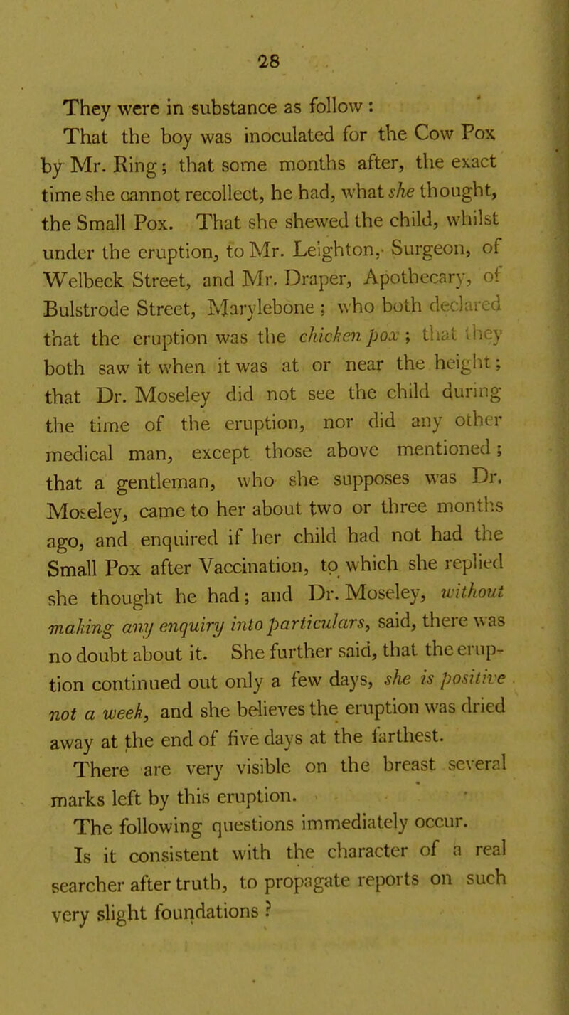 They were in substance as follow : That the boy was inoculated for the Cow Pox by Mr. Ring; that some months after, the exact time she csannot recollect, he had, what^Ae thought, the Small Pox. That she shewed the child, whilst under the eruption, to Mr. Leighton,- Surgeon, of Welbeck Street, and Mr. Draper, Apothecary, of Bulstrode Street, Marylebone ; who both declared that the eruption was the chicken pox; that they both saw it when it was at or near the height; that Dr. Moseley did not see the child during the time of the eruption, nor did any other medical man, except those above mentioned; that a gentleman, who she supposes was Dr. Moseley, came to her about two or three montlis ago, and enquired if her child had not had the Small Pox after Vaccination, to which she replied she thought he had; and Dr. Moseley, u'ithout making any enquiry into particulars, said, there was no doubt about it. She further said, that the erup- tion continued out only a few days, she is positive not a week, and she believes the eruption was dried away at the end of five days at the farthest. There are very visible on the breast several marks left by this eruption. The following questions immediately occur. Is it consistent with the character of a real searcher after truth, to propagate reports on such very slight foundations ?