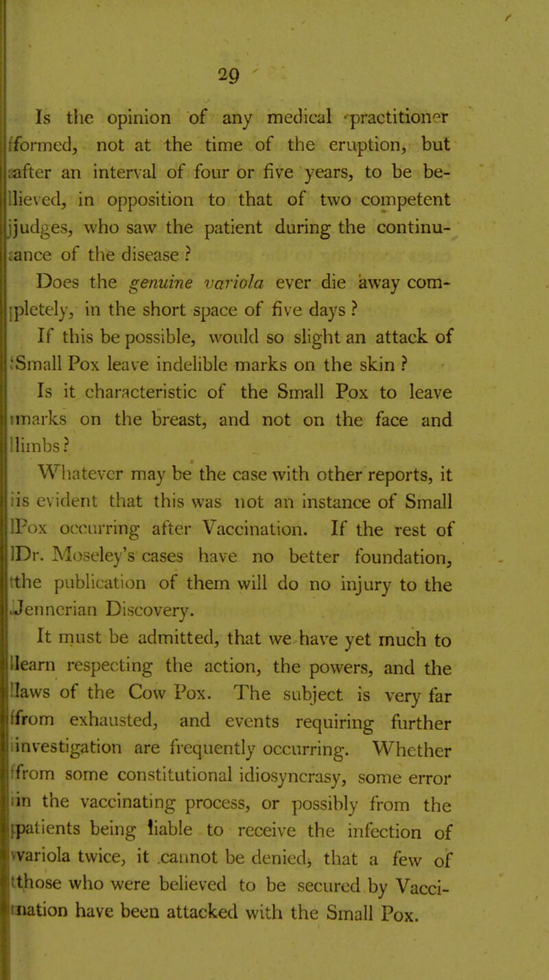 Is the opinion of any medical 'practitioner ionned, not at the time of the eruption, but after an interval of four or five years, to be be- lieved, in opposition to that of two competent judges, who saw the patient during the continu- ance of the disease ? Does the genuine variola ever die away com- ])lctely, in the short space of five days ? If this be possible, vi'ould so slight an attack of Small Pox leave indelible marks on the skin ? Is it characteristic of the Small Pox to leave marks on the breast, and not on the face and limbs? Wliatevcr may be the case with other reports, it evident that this was not an instance of Small )x occurring after Vaccination. If the rest of ''r. Moseley's cases have no better foundation, iie publication of them will do no injury to the ■cnncrian Discovery. It must be admitted, that we have yet much to learn respecting the action, the powers, and the laws of the Cow Pox. The subject is very far irom exhausted, and events requiring further investigation are frequently occurring. Whether from some constitutional idiosyncrasy, some error in the vaccinating process, or possibly from the patients being liable to receive the infection of variola twice, it .cannot be denied, that a few of those who were believed to be secured by Vacci- nation have been attacked with the Small Pox.