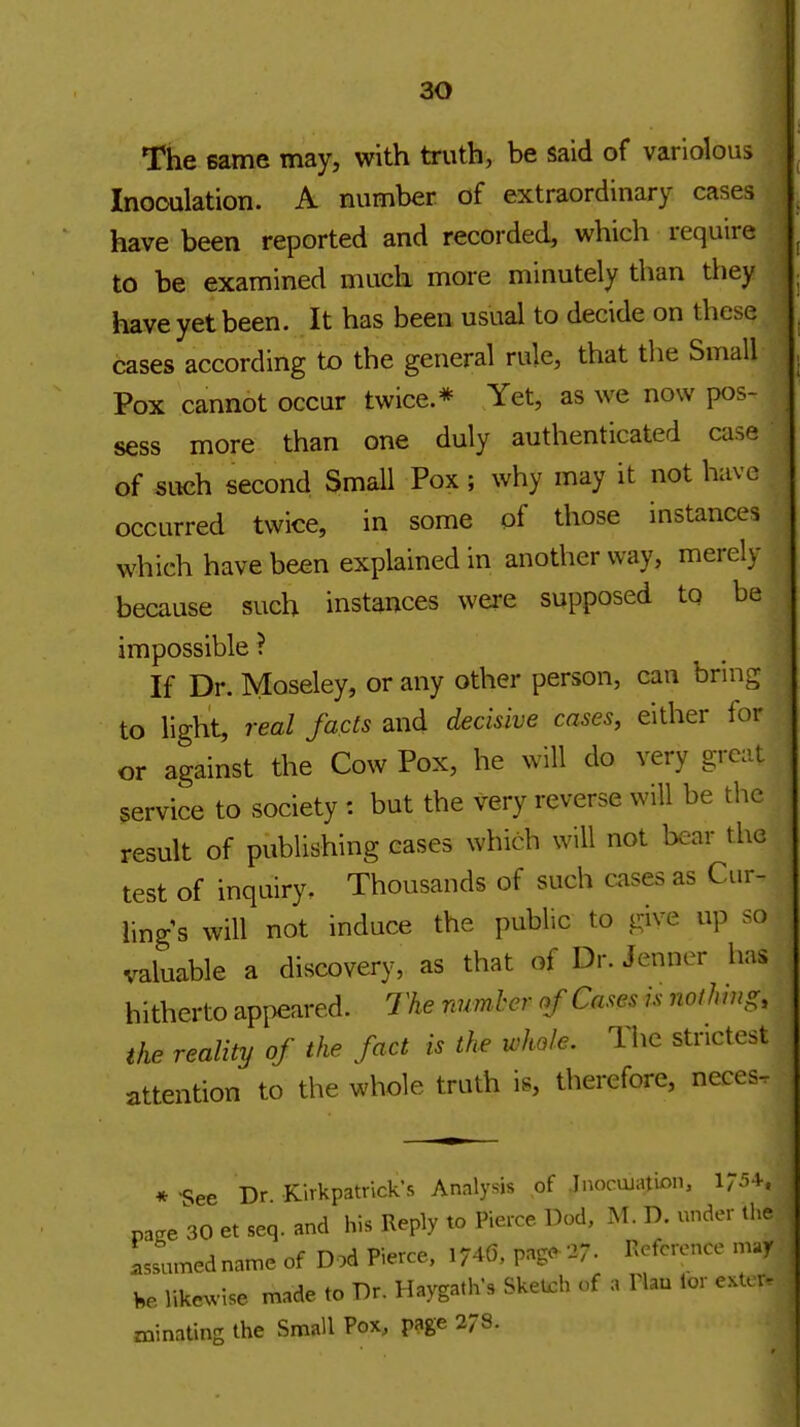 ao The same may, with truth, be said of variolous Inooulation. A number of extraordinary cases have been reported and recorded, which require to be examined much more minutely than they have yet been. It has been usual to decide on these cases according to the general rule, that the Small Pox cannot occur twice.* Yet, as we now pos- sess more than one duly authenticated case of such second SmaU Pox; why may it not have occurred twice, in some of those instances which have been explained in another way, merely because such instances were supposed to be impossible ? If Dr. Moseley, or any other person, can bring to light, real facts and decisive cases, either for or against the Cow Pox, he will do very grc:U service to society : but the very reverse will be the result of publishing cases which will not bear the test of inquiry. Thousands of such cases as Cur- lings will not induce the public to give up so valuable a discovery, as that of Dr. Jenner has hitherto appeared. The number af Cases is Jioihmg, the reality of the fact is the whole. Hie strictest attention to the whole truth is, therefore, neces- * See Dr Kirkpatrick's Analysis of .Inocujation, pase 30 et seq. and his Reply to Pierce Dod, M. D. under tl>e Lsnmednatne of Dod Pierce, 174(5. pagc^ 27- Reference may He like^v^se made to Dr. Haygath's Sketch of a Hau lor e.U r- minating the Small Pox, page 278.