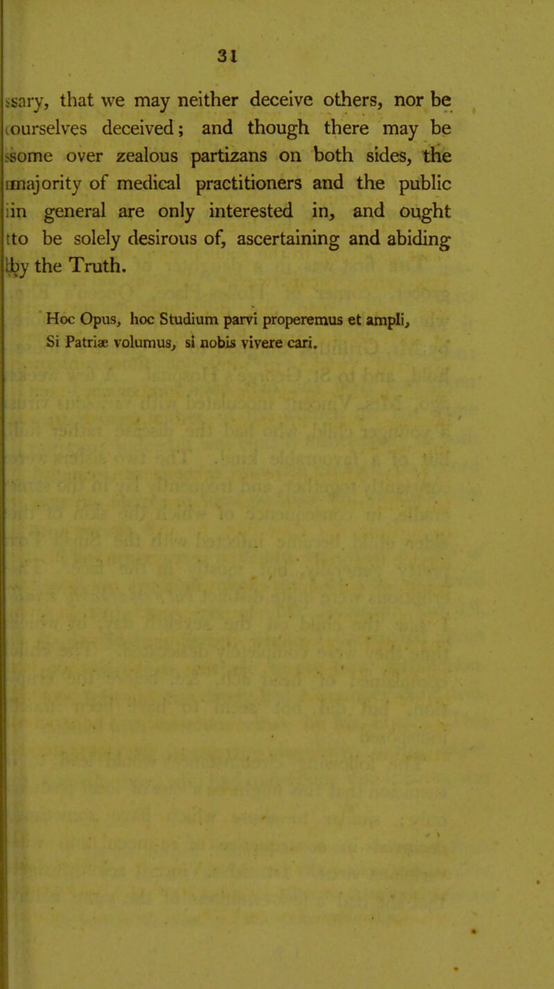 isary, that we may neither deceive others, nor be (Ourselves deceived; and though there may be ssome over zealous partizans on both sides, the [majority of medical practitioners and the public iin general are only interested in, and ought tto be solely desirous of, ascertaining and abiding Iby the Truth. Hoc Opus, hoc Studium parvi properemus et ampli. Si Patriae volumus^ si nobis vivere cari.