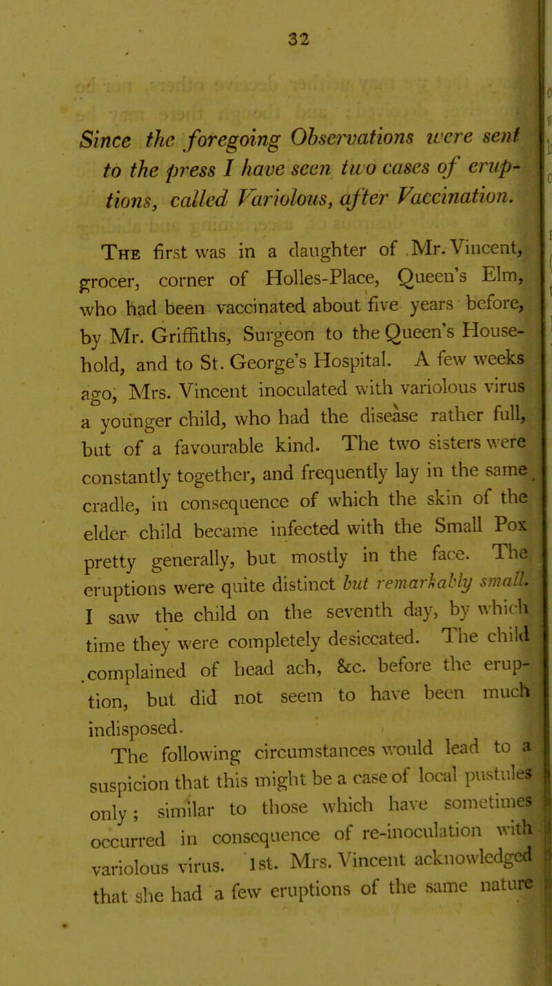 Since the foregoing Observations luere sent to the press I have seen two cases of erup- tions, called Variolous, after Vaccination. The first was in a daughter of Mr. Vincent,- pjrocer, corner of Holies-Place, Queen's Elm, who had been vaccinated about five years before, by Mr. Griffiths, Surgeon to the Queen's House- hold, and to St. George's Hospital. A few weeks ago, Mrs. Vincent inoculated with variolous virus a younger child, who had the disease rather full, but of a favourable kind. The two sisters were constantly together, and frequently lay in the same, cradle, in consequence of which the skin of the elder child became infected with the Small Pox pretty generally, but mostly in the face. The eruptions were quite distinct hut remarkably small I saw the child on the seventh day, by \\\\\v\\ time they were completely desiccated. The child .complained of head ach, &c. before the erup- tion, but did not seem to have been much indisposed. The following circumstances would lead to a suspicion that this might be a case of local pustules only; similar to those which have sometimes occurred in consequence of re-inoculation with variolous virus. 1st. Mrs. Vincent acknowledged that she had a few eruptions of the same nature