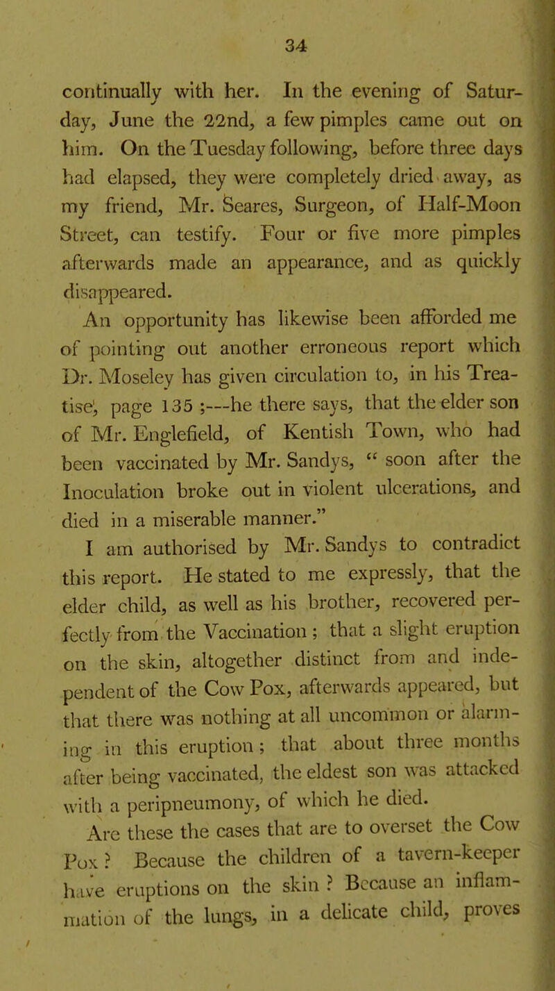 continually with her. In the evening of Satur- day, June the 22nd, a few pimples came out on him. On the Tuesday following, before three days had elapsed, they were completely dried away, as my friend, Mr. Scares, Surgeon, of Half-Moon Street, can testify. Four or five more pimples afterwards made an appearance, and as quickly disappeared. An opportunity has likewise been afforded me of pointing out another erroneous report which Dr. Moseley has given circulation to, in his Trea- tise; page 135 ;—he there says, that the elder son of Mr. Englefield, of Kentish Town, who had been vaccinated by Mr. Sandys,  soon after the Inoculation broke out in violent ulcerations, and died in a miserable manner. I am authorised by Mr. Sandys to contradict this report. He stated to me expressly, that the elder child, as well as his brother, recovered per- fectly from the Vaccination ; that a slight eruption on the skin, altogether distinct from and inde- pendent of the Cow Pox, afterwards appeared, but that there was nothing at all uncommon or alarm- ing in this eruption; that about three months after being vaccinated, the eldest son was attacked with a peripneumony, of which he died. Are these the cases that are to overset the Cow Pox ? Because the children of a tavern-keeper have eruptions on the skin ? Because an inflam- mation of the lungs, in a delicate child, proves
