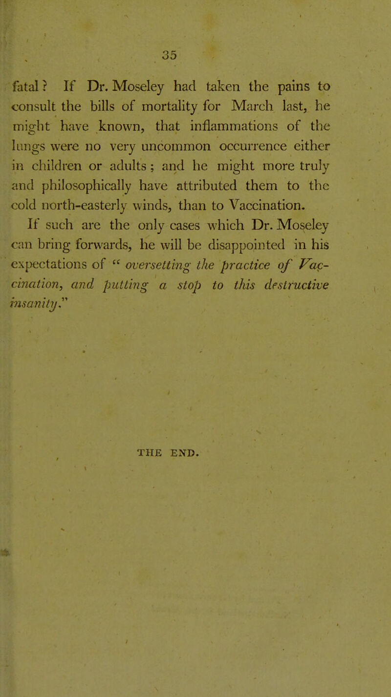 fatal? If Dr. Moseley had taken the pains to consult the bills of mortality for March last, he might have known, that inflammations of the kings were no very uncommon occurrence either in children or adults ; and he might more truly and philosophically have attributed them to the cold north-easterly winds, than to Vaccination. If such are the only cases which Dr. Moseley can bring forwards, he will be disappointed in his expectations of  oversetting the practice of Vuq- cination, and putting a stop to this destructive insanity' THE END.