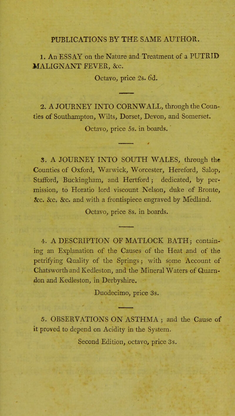 PUBLICATIONS BY THE SAME AUTHOR. 1. An ESSAY on the Nature and Treatment of a PUTRID MALIGNANT FEVER, &c. Octavo, price 2s. 6d. 2. A JOURNEY INTO CORNWALL, through the Coun- ties of Southampton, Wilts, Dorset, Devon, and Somerset. Octavo, price 5s. in boards. 3. A JOURNEY INTO SOUTH WALES, through the Counties of Oxford, Warwick, Worcester, Hereford, Salop, Stafford, Buckingham, and Hertford; dedicated, by per- mission, to Horatio lord viscount Nelson, duke of Bronte, &c. &c. &c. and with a frontispiece engraved by Medland. Octavo, price 8s. in boards. 4. A DESCRIPTION OF MATLOCK BATHj contain- ing an Explanation of the Causes of the Heat and of the petrifying Quality of the Springs; with some Account of Chatsworth and Kedleston, and the Mineral Waters of Quarn- don and Kedleston, in Derbyshire. Duodecimo, price 3s. 5. OBSERVATIONS ON ASTHMA ; and the Cause of it proved to depend on Acidity in the System. Second Edition, octavo, price 3s.