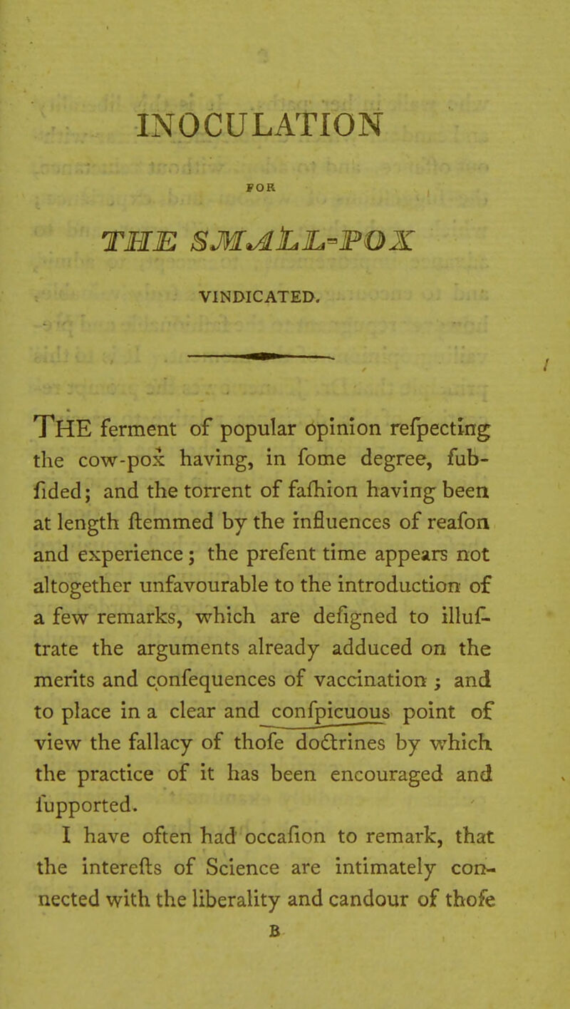 yoR THE SM^LlL-FOX VINDICATED. The ferment of popular opinion refpectmg the cow-pox having, in fome degree, fub- fided; and the torrent of fafhion having been at length ftemmed by the influences of reafon and experience; the prefent time appears not altogether unfavourable to the introduction of a few remarks, which are defigned to illuf^ trate the arguments already adduced on the merits and cpnfequences of vaccination ; and to place in a clear and confpicuous point of view the fallacy of thofe dodtrines by which the practice of it has been encouraged and fupported. I have often had occafion to remark, that the interefts of Science are intimately con- nected with the liberality and candour of thofe B