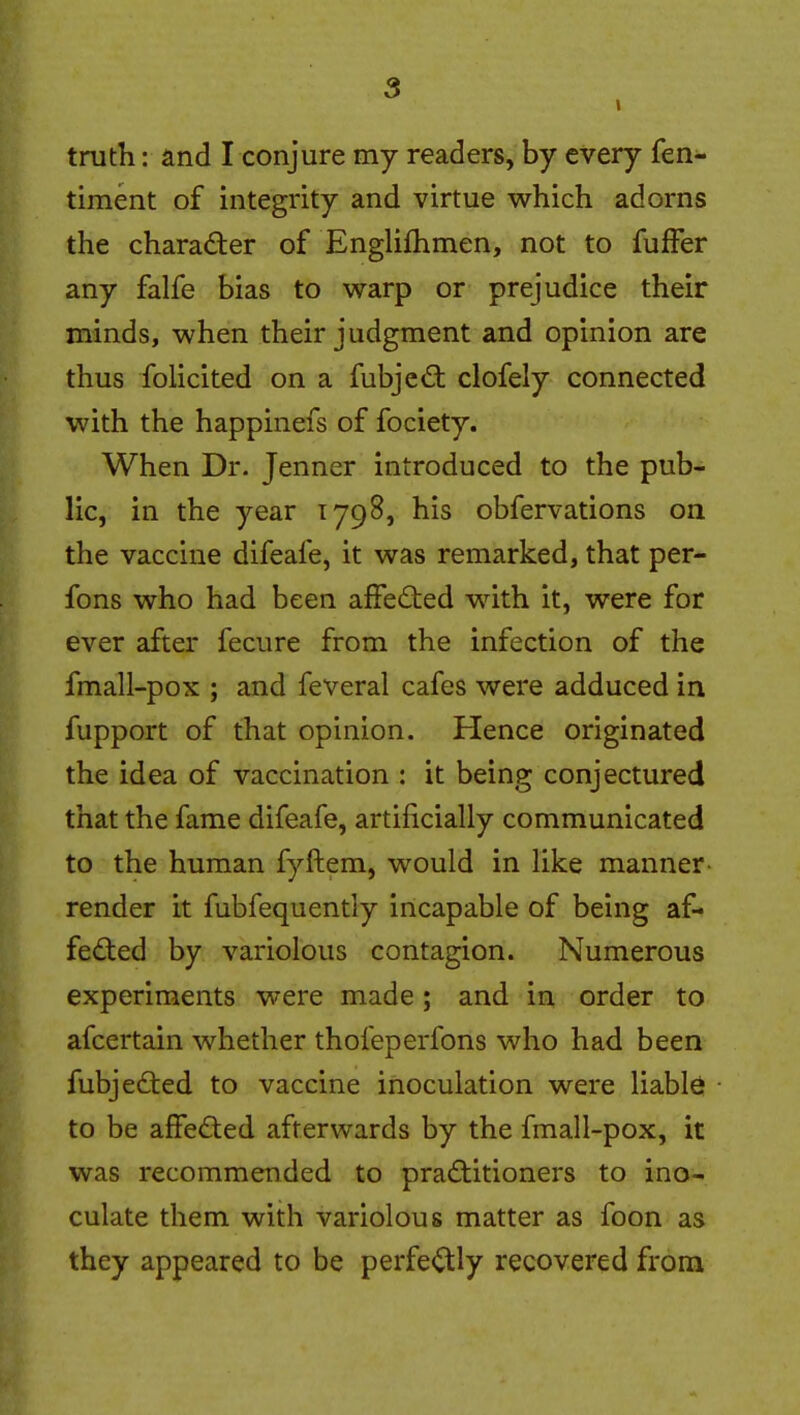 truth: and I conjure my readers, by every fen- timent of integrity and virtue which adorns the character of Englifhmen, not to fufFer any falfe bias to warp or prejudice their minds, when their judgment and opinion are thus folicited on a fubjed: clofely connected with the happinefs of fociety. When Dr. Jenner introduced to the pub- lic, in the year 1798, his obfervations on the vaccine difeafe, it was remarked, that per- fons who had been affedted with it, were for ever after fecure from the infection of the fmall-pox ; and feveral cafes were adduced in fupport of that opinion. Hence originated the idea of vaccination : it being conjectured that the fame difeafe, artificially communicated to the human fyftem, would in like manner render it fubfequently incapable of being af- fed:ed by variolous contagion. Numerous experiments were made; and in order to afcertain whether thofeperfons who had been fubjedted to vaccine inoculation were liable to be affeded afterwards by the fmall-pox, it was recommended to practitioners to ino- culate them with variolous matter as foon as they appeared to be perfe<^ly recovered from