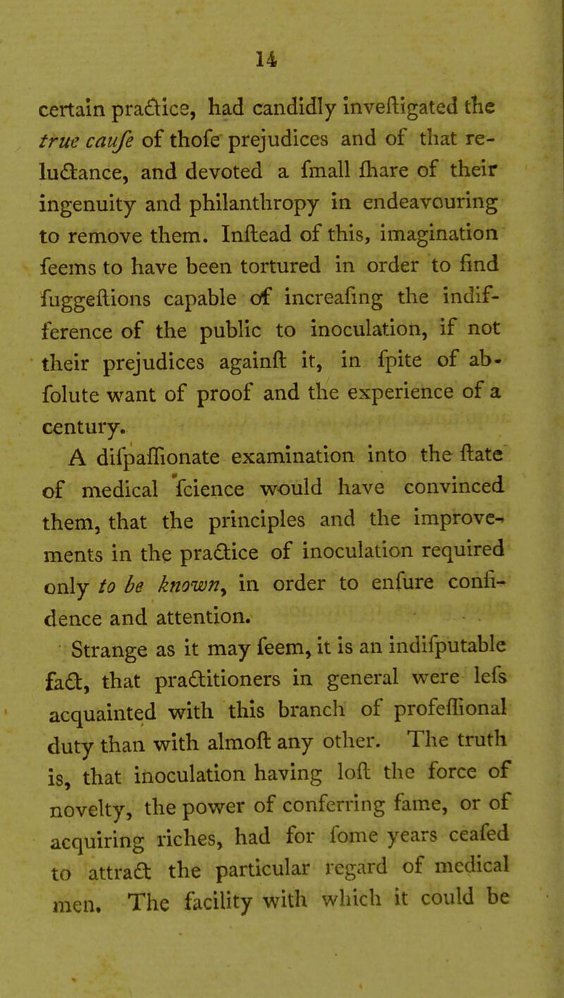 certain practice, had candidly Inveftigated the true caufe of thofe prejudices and of that re- ludance, and devoted a fmall fhare of their ingenuity and philanthropy in endeavouring to remove them. Inftead of this, imagination feems to have been tortured in order to find fuggeftions capable of increafuig the indif- ference of the public to inoculation, if not their prejudices againft it, in fpite of ab- folute want of proof and the experience of a century. A difpaffionate examination into the ftate of medical fcience would have convinced them, that the principles and the improve^ ments in the pradice of inoculation required only to be known^ in order to enfure confix dence and attention. Strange as it may feem, it is an indifputable fad, that praditioners in general were lefs acquainted with this branch of profeffional duty than with almoft any other. The truth is, that inoculation having loft the force of novelty, the power of conferring fame, or of acquiring riches, had for fome years ceafed to attrad the particular regard of medical men. The facility with which it could be