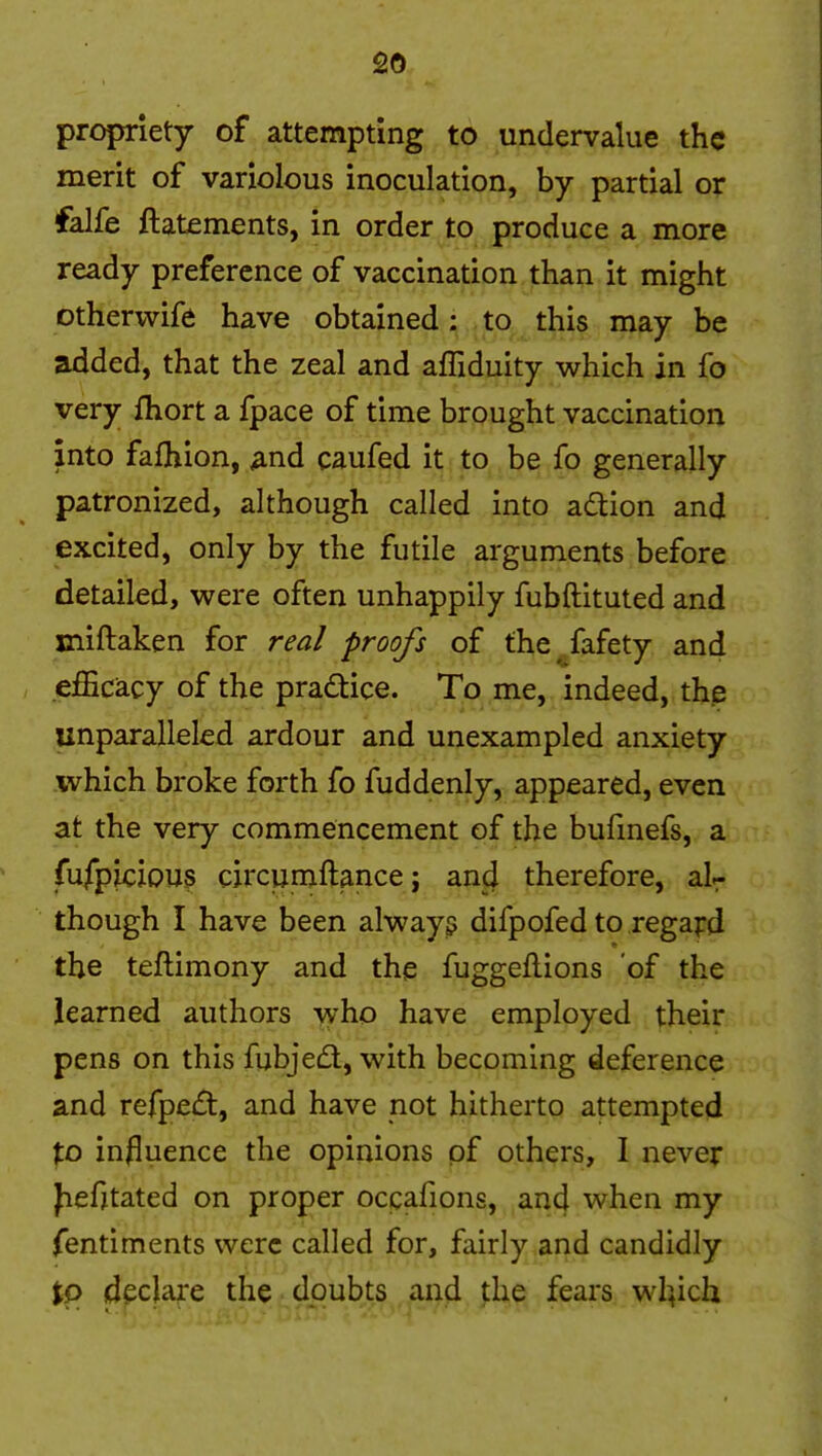 propriety of attempting to undervalue the merit of variolous inoculation, by partial or falfe ftatements, in order to produce a more ready preference of vaccination than it might otherwife have obtained; to this may be added, that the zeal and affiduity which in fo very fliort a fpace of time brought vaccination into fafhion, ^nd caufed it to be fo generally patronized, although called into a£tion and excited, only by the futile arguments before detailed, were often unhappily fubftituted and miftaken for real proofs of the fafety and efficiacy of the pradice. To me, indeed, th.e unparalleled ardour and unexampled anxiety which broke forth fo fuddenly, appeared, even at the very commencement of the bufinefs, a fu/piciou5 circuniftance; and therefore, aU though I have been always difpofed to regapd the teftimony and the fuggeflions of the learned authors -vyho have employed their pens on this fubjedl, with becoming deference and refpei^t, and have not hitherto attempted to influence the opinions of others, 1 neve:r fiefjtated on proper occafions, and when my fentiments were called for, fairly and candidly tp declare the doubts and the fears wh^ich