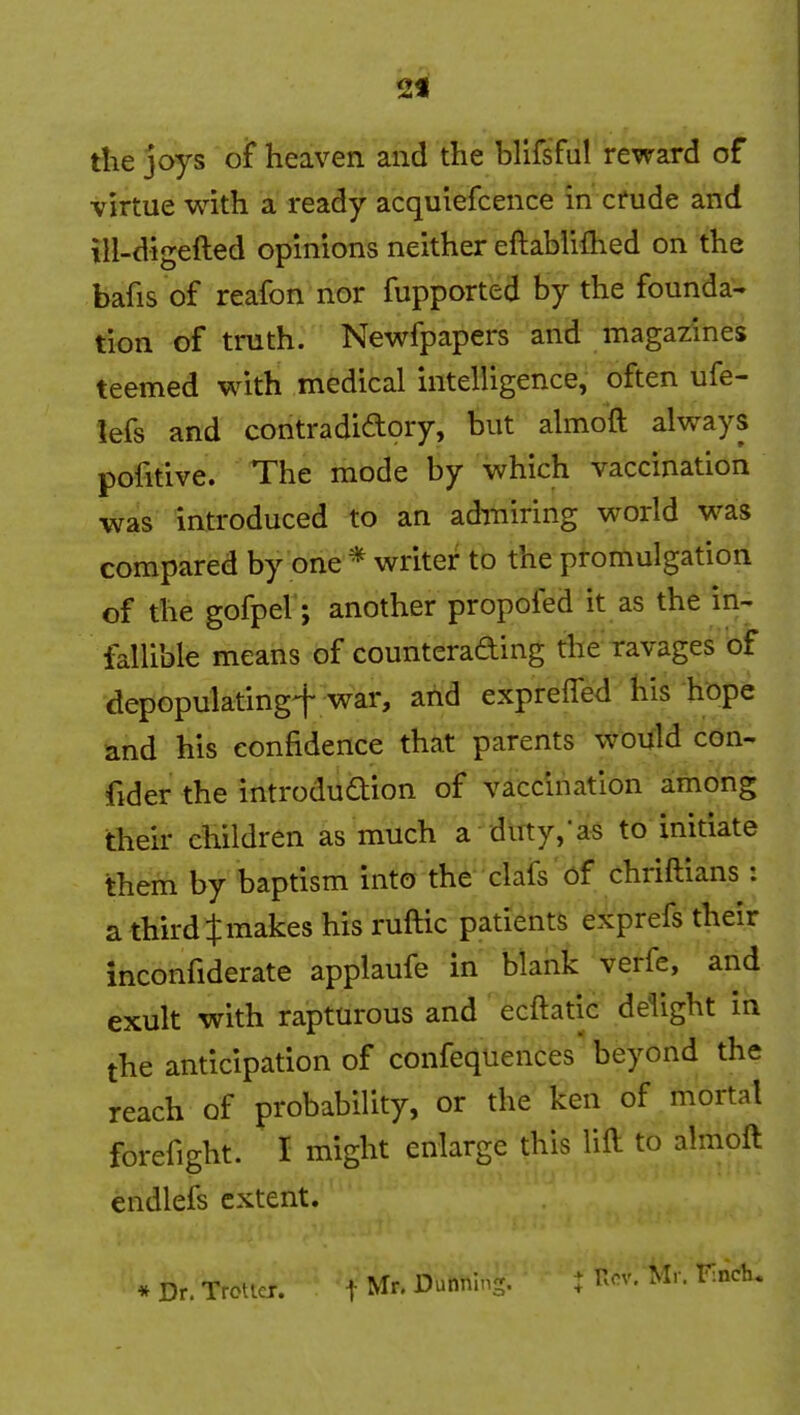 2f tlie joys of heaven and the blifsful reward of virtue with a ready acquiefcence in crude and iH-digefted opinions neither eftablifhed on the bafis of reafon nor fupported by the founda- tion of truth. Newfpapers and magazines teemed with medical intelligence, often ufe- lefs and contradidory, but almoft always pofitive. The mode by which vaccination was introduced to an admiring world was compared by one * writer to the promulgation of the gofpel; another propofed it as the in- fallible means of counterading the ravages of depopulating^ war, ahd exprefled his hope and his confidence that parents woifld con- fider the introdudion of vaccination among their children as much a dirty,'as to initiate them by baptism into the clafs of chriftians: a third t makes his ruftic patients exprefs their inconfiderate applaufe in blank verfe, and exult with rapturous and ecftatic deiight in the anticipation of confequences'beyond the reach of probability, or the ken of mortal forefight. I might enlarge this lift to almoft endlefs extent. * Dr. Trotiex. t Mr. Dunning. : ^ov. Mr. FincK