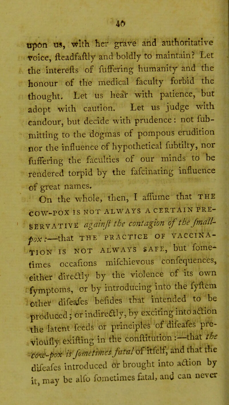 tipon m, with her grave and authoritative troice, fteadfaftly and boldly to maintain? Let the interefts of fufFering humanity and the honour of the medical faculty forbid the thought. Let us hear with patience, but adopt with caution. Let us judge with candour, but decide with prudence: not fub- mitting to the dogmas of pompous erudition nor the influence of hypothetical fubtilty, nor fuffering the faculties of our minds to be rendered torpid by the fafcinadng influence 6f great names. On the whole, then, I aflTume that the COW-POX IS NOT ALWAYS A CERTAIN PRE- ' &ERVATIVE agawjf tJoe contagion of the fmall- px:'—X\l2X THE PRACTICE OF VACCIli'A- TION rS NOT ALWAYS SAFE, but fome- fimes occafions mifchievous confequences, either diredly by the violence of its own fymptoms, or by introducing into the fyftem it)thel difeaies befides that intended to be ^ produced; or indireaiy, by exciting intOadion the latent feeds or principles of difeafes pfe- vioufly exifting in the conftitution that the ^6'd^p(>^''t^'Sometmesof Itfelf, and that the difeafes introduced Sx brought into adion by it mav be alfo fometimes fatal, and can never