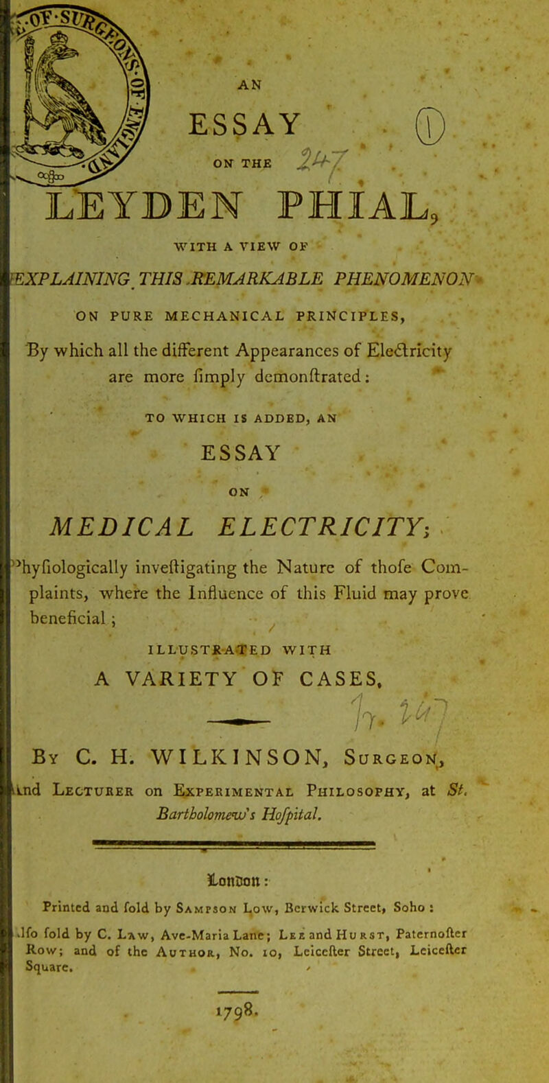 M ESSAY ON THE LEYDEN PHIAL, WITH A VIEW or ^EXPLAINING, THIS .REMARKABLE PHENOMENON ON PURE MECHANICAL PRINCIPLES, By which all the different Appearances of Ele<Slricity are more fimply dcmonftrated: TO WHICH IS ADDED, AN ESSAY ON MEDICAL ELECTRICITY, '■^hyfiologically inveftigating the Nature of thofe Com- plaints, whei'e the Influence of this Fluid may prove beneficial; ILLySTX-A<tED WITH A variety'OF CASES, By C. H. WILKINSON, Surgeoi/, LLnd Lectuker on ExpEKiMENTAt Philosophy, at St. Bartholomews Hofpital. JLonnott: Printed and fold by Samfson I^ow, Berwick Street, Soho : ilfo fold by C. Law, Avc-Maria Lane; Lee and Hurst, Paternofter Row; and of the Author, No. io, Lciccfter Street, Lcicefter Square. 1798.