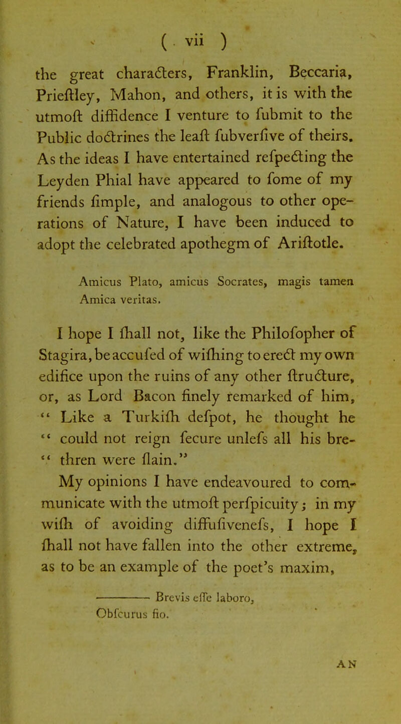 ( . vii ) the great charadters, Franklin, Beccaria, Prieftley, Mahon, and others, it is with the utmoft diffidence I venture to fubmit to the Public dodrines the leaft fubverfive of theirs. As the ideas I have entertained refpedting the Leyden Phial have appeared to fome of my friends fimple, and analogous to other ope- rations of Nature, I have been induced to adopt the celebrated apothegm of Ariftotle. Amicus Plato, amicus Socrates, magis tamen Arnica Veritas. I hope I fhall not, like the Philofopher of Stagira,beaccufed of wifhing toered: my own edifice upon the ruins of any other ftrudture, or, as Lord Bacon finely remarked of him, *' Like a Turkifh defpot, he thought he •* could not reign fecure unlefs all his bre-  thren were (lain,'* My opinions I have endeavoured to com- municate with the utmoft perfpicuity; in my wifti of avoiding diffufivenefs, I hope I fhall not have fallen into the other extreme, as to be an example of the poet's maxim, Brevis eflfe laboro, Obfcurus fio. AN