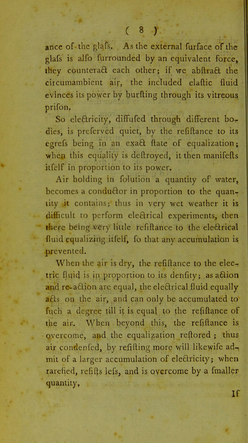 ance of-the glafs. As the external furface of the glafs is alfo furrounded by an equivalent force, they counteraft each other; if we abftraft the circumambient air, the included elaftic fluid evinces its power by burfting through its vitreou^ prifon. So eleftricity, difFufed through different bo- dies, is preferved quiet, by the refiflance to its egrefs being in an ejjaft ftate of equalization; when this equality is deftroyed, it then manifefts itfeif in proportion to its power. Air holding in folution a quantity of water, becomes a conduftor in proportion to the quan-> tity jt contains; thus in very wet weather it is difficult to perform eleftrical experiments, then there being V6ry little refiflance to the eleflrical fluid equalizing itfeif, fo that any accumulation is prevented. When the air is dry, the refiflance to the eleCr trie flyicj is in prpportion to its denfity; a« aftion and re-a6lion are equal, the ele6lrical fluid equally a£ls on the air, and can only be accumulated to filch a degree till i^ is equal to the refifle^nce of the air. When beyond this, the refiflance is overcome, and the equalization reflored ; thus air condenfed, by reiifting more vyill likewife ad- mit of a larger accumulation of eleflricity; when rarefied, refills lefs, and is overcome by a fmaller quantity, If