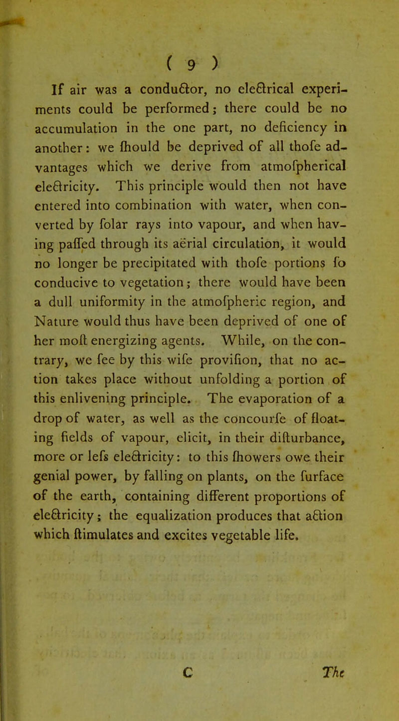 If air was a conduflor, no eleftrical experi- ments could be performed; there could be no accumulation in the one part, no deficiency in another: we ftiould be deprived of all thofe ad- vantages which we derive from atmofpherical eleQricity. This principle would then not have entered into combination with water, when con- verted by folar rays into vapour, and when hav- ing pafTed through its aerial circulation, it would no longer be precipitated with thofe portions fo conducive to vegetation; there would have been a dull uniformity in the atmofpheric region, and Nature would thus have been deprived of one of her moll energizing agents. While, on the con- trary, we fee by this wife provifion, that no ac- tion takes place without unfolding a portion of this enlivening principle. The evaporation of a drop of water, as well as the concourfe of float- ing fields of vapour, elicit, in their difturbance, more or lefs eleSricity: to this fhowers owe their genial power, by falling on plants, on the furface of the earth, containing different proportions of eleftricity; the equalization produces that aftion which ftimulates and excites vegetable life.