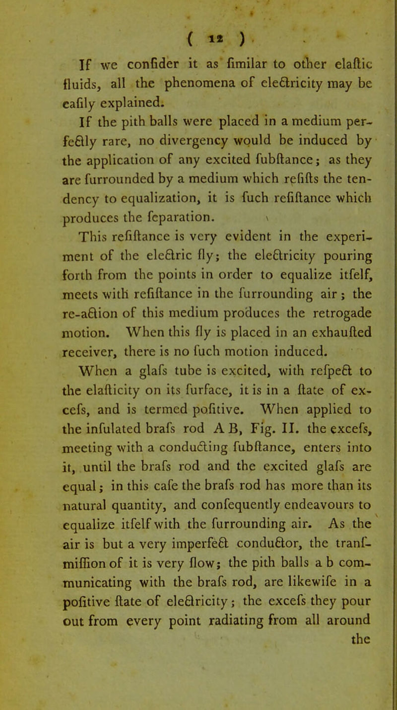 If we confider it as fimilar to otlier elaftic fluids, all the phenomena of eledlricity may be cafily explained. If the pith balls were placed in a medium per- feflly rare, no divergency would be induced by the application of any excited fubftance; as they are furrounded by a medium which refills the ten- dency to equalization, it is fuch refiftance which produces the fcparation. \ This refiftance is very evident in the experi- ment of the eleflric fly; the ele£lricity pouring forth from the points in order to equalize itfelf, meets with refiftance in the furrounding air ; the re-aftion of this medium produces the retrogade motion. When this fly is placed in an exhaufted receiver, there is no fuch motion induced. When a glafs tube is excited, with refpeft to the elafticity on its furface, it is in a ftate of ex- cefs, and is termed pofitive. When applied to the infulated brafs rod A B, Fig. II. the excefs, meeting with a conducing fubftance, enters into it, until the brafs rod and the excited glafs are equal j in this cafe the brafs rod has more than its natural quantity, and confequently endeavours to equalize itfelf with the furrounding air. As the air is but a very imperfeft conduftor, the tranf- miflionof it is very flow; the pith balls a b com- municating with the brafs rod, are likewife in a pofitive ftate of eleflricity; the excefs they pour out from every point radiating from all around