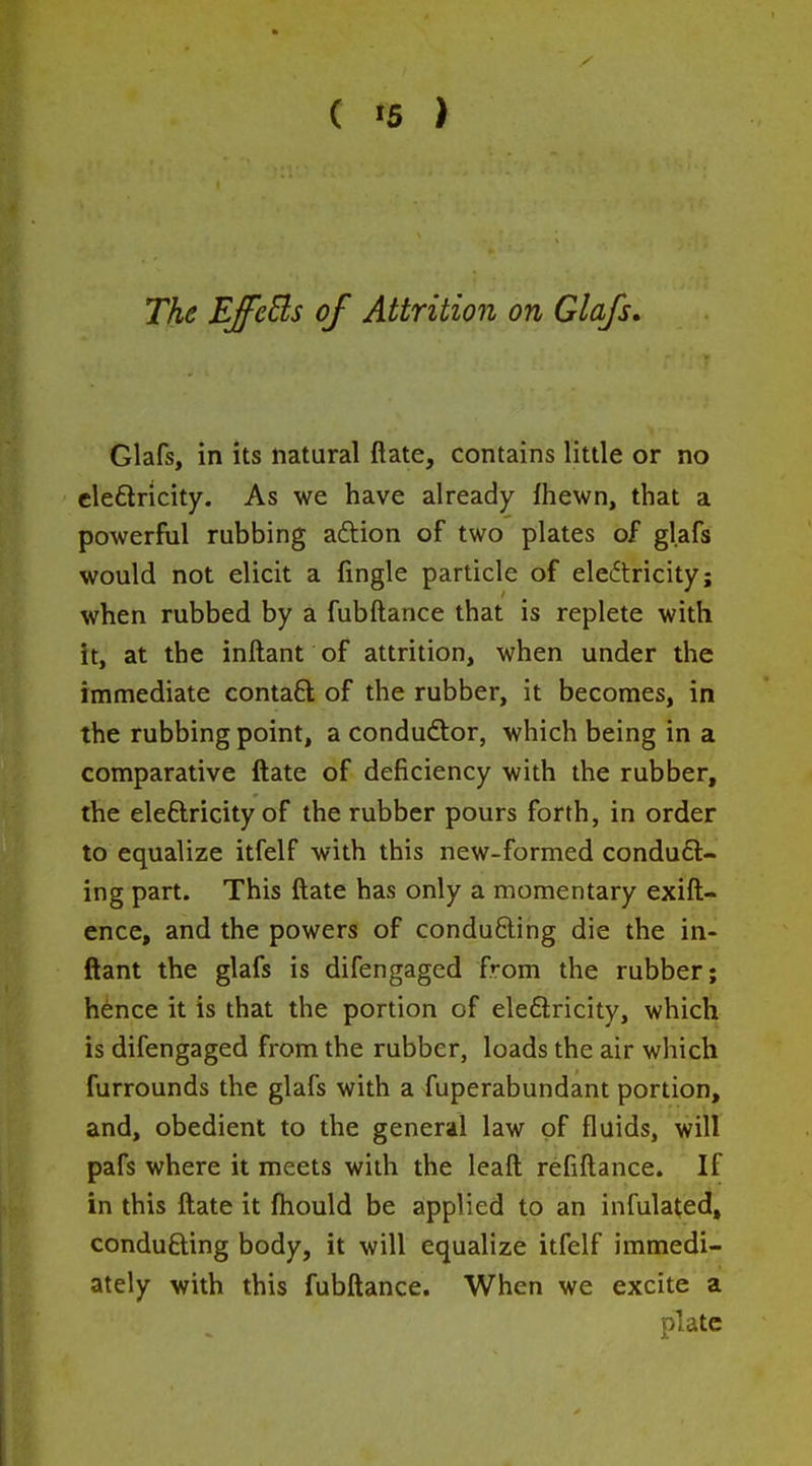 The EJfcEls of Attrition on Glafs, Glafs, in its natural ftate, contains little or no cleftricity. As we have already fhewn, that a powerful rubbing aftion of two plates of glafs would not elicit a fingle particle of eleftricity; when rubbed by a fubftance that is replete with it, at the inftant of attrition, when under the immediate contaft of the rubber, it becomes, in the rubbing point, acondudlor, which being in a comparative ftate of deficiency with the rubber, the eleftricity of the rubber pours forth, in order to equalize itfelf with this new-formed conduc- ing part. This ftate has only a momentary exift- ence, and the powers of conducing die the in- ftant the glafs is difengaged from the rubber; hence it is that the portion of eleftricity, which is difengaged from the rubber, loads the air which furrounds the glafs with a fuperabundant portion, and, obedient to the general law of fluids, will pafs where it meets with the leaft refiftance. If in this ftate it ftiould be applied to an infulated, conducing body, it will equalize itfelf immedi- ately with this fubftance. When we excite a plate