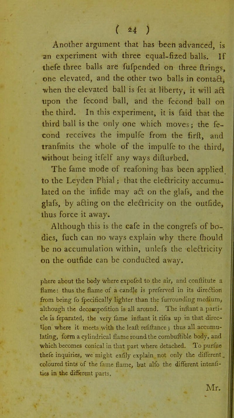 Another argument that has been advanced, is ■an experiment with three equal-fized balls. If thefe three balls are; fufpended on three firings, one elevated, and the other two balls in contafti ■when the elevated ball is fet at liberty^ it will aft upon the fecond ball, and the fecond ball on the third. In this experiment, it is faid that the third ball is the only one which moves; the fe- cond receives the impulfe from the firft, and tranfmits the whole of the impulfe to the third, without being itfelf any ways difturbed. The fame mode of reafoning has been applied to the Leyden Phial; that the eleftricity accumu- lated on the inlide may afl on the glafs, and the glafs, by afting on the eleftricity on the outfide, thus force it away. Although this is the cafe in the congrefs of bo- dies, fuch can no ways explain why there fhould be no accumulation within, unlefs the eleftricity on the outfide can be condufted away. phere about the body where expofed to the air, and conftitute a flame: thus the flame of a candle is preferved in its direction from being fo fpecifically lighter than the furrounding medium, although the decompofition is all around. The inftant a parti- cle is feparated, the veiy lame inftant it rifes up in that direc- tion where it meets with the leaft rcfiftahce; thus all accumu- lating, form a cylindrical flame round the combuftible body, and which becomes conical in that part where detached. To purfue thefe inquiries, we might eafily explain not only the difterent. coloured tints of the fame fliame, but alfo the different intenfi- ties in the different parts. Mr.