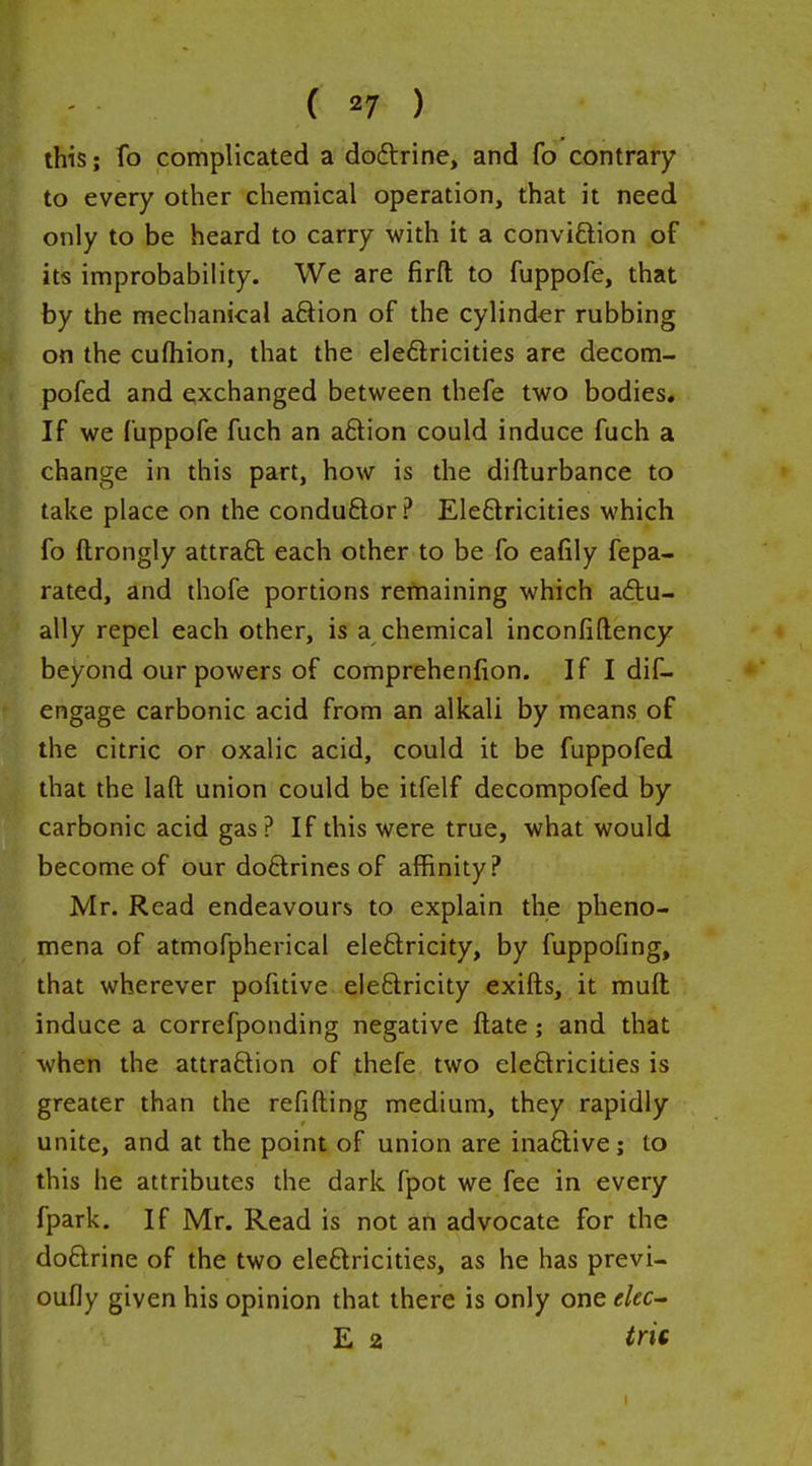 this; To complicated a dodlrine, and fo contrary to every otiier chemical operation, that it need only to be heard to carry with it a conviftion of its improbability. We are firfl: to fuppofe, that by the mechanical aSion of the cylinder rubbing on the cufliion, that the eleftricities are decom- pofed and exchanged between thefe two bodies. If we fuppofe fuch an aftion could induce fuch a change in this part, how is the difturbance to take place on the conduftor? Eleftricities which fo ftrongly attra£l each other to be fo eafily fepa- rated, and thofe portions remaining which ad:u- ally repel each other, is a chemical inconfiftency beyond our powers of comprehenfion. If I dif- engage carbonic acid from an alkali by means of the citric or oxalic acid, could it be fuppofed that the laft union could be itfelf decompofed by carbonic acid gas? If this were true, what would become of our doftrines of affinity? Mr. Read endeavours to explain the pheno- mena of atmofpherical eleftricity, by fuppofing, that wherever pofitive ele£tricity exifts, it muft induce a correfponding negative ftate; and that when the attraftion of thefe two eleSricities is greater than the refifting medium, they rapidly unite, and at the point of union are inaftive; to this he attributes the dark fpot we fee in every fpark. If Mr. Read is not an advocate for the doftrine of the two eleflricities, as he has previ- oufly given his opinion that there is only one ekc^ E 2 tm