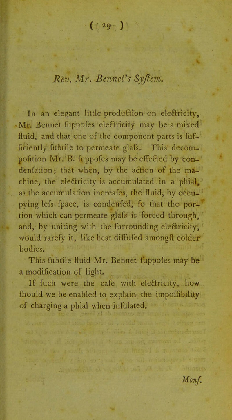 (;^9: ) Rev. Mr. Bennetts Syjlem, In an elegant little produftion on electricity, Mr. Bennet I'uppofes eleftricity may be a mixed fluid, and that one of the component parts is fuF- ficiently fubtile to permeate glafs. This decom- pofition Mr. B. fiippofes may be efFefted by con- denfation; that -when, by the aftion of the ma- chine, the eleftricity is accumulated in a phial, as the accumulation increafes, the fluid, by occu- pying lefs fpace, is condenfed, fo that the por-* tion which can permeate glafs is forced through, and, by uniting with the furrounding eleftricity, would rarefy it, like heat diffufed amongft colder' bodies. This fubtile fluid Mr. Bennet fuppofes may bft a modification of light. If fuch were the cafe with eleQricity, how fhould we be enabled to explain the impofTibility of charging a phial when infulated. Monf.