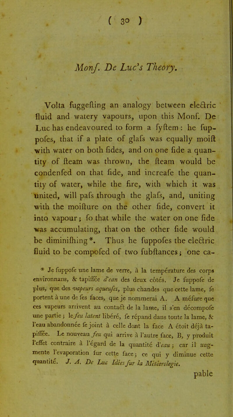 Monf. De Luc's Theory. Volta fuggefting an analogy between eleflric fluid and watery vapours, upon this Monf. De Luc has endeavoured to form a fyftem : he fup- pofes, that if a plate of glafs was equally moift with water on both fides, and on one fide a quan- tity of fteam was thrown, the fteam would be condenfed on that fide, and increafe the quan- tity of water, while the fire, with which it was united, will pafs through the glafs, and, uniting with the moifture on the other fide, convert it into vapour; fo that while the water on one fide was accumulating, that on the other fide would be diminifhing *. Thus he fuppofes the eleftric fluid to be compofed of two fubftances; one ca- * Je fuppofe une lame de verre, ;1 la temperature des corps environnans, & tapiffee d'ean des deux cotes. Je fuppofe de plus, que des -vapeurs aqueufa, plus chandcs que cette lame, fe portent a une de fes faces, que je nommerai A. A mefure que ces vapeurs arrivent au contaft de la lame, il sen decompofe une partie; \tfeu latent libere, fe r^pand dans toute la lame, & I'eau abandonnee fe joint ii celle dont la face A etoit deji ta- pilTee. Le nouveau feu qui arrive I'aulre face, B, y produit I'efFet contraire a legard de la quantite dVaa; car il aug- mente levaporatjon iur cette face; ce qui y diminue cette quantite. J. A. De Luc Idea fur la Mctcorologie. pable