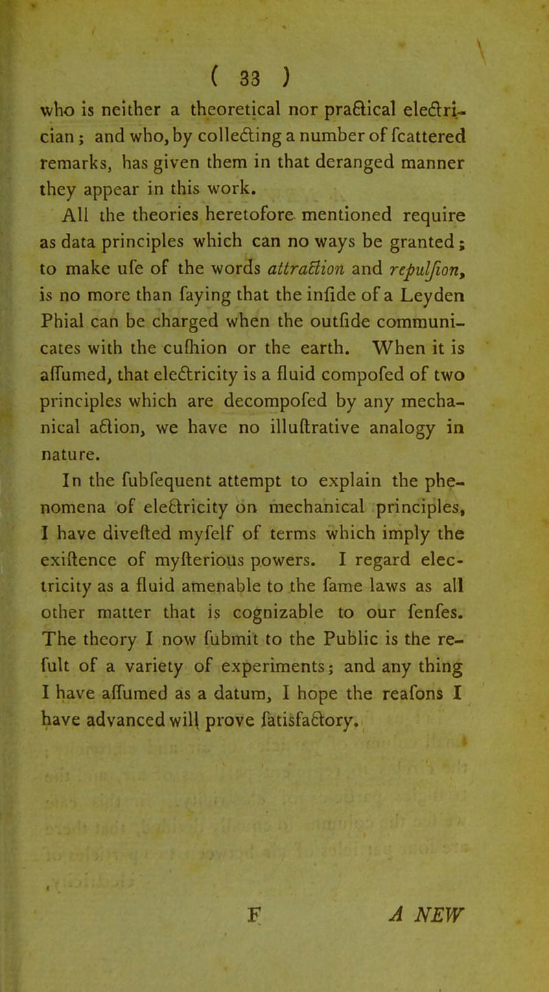 who is neither a theoretical nor praflical eledri- cian; and who, by colleding a number of fcattered remarks, has given them in that deranged manner they appear in this work. All the theories heretofore mentioned require as data principles which can no ways be granted; to make ufe of the words attraBion and repulfioUy is no more than faying that the infide of a Leyden Phial can be charged when the outfide communi- cates with the cufhion or the earth. When it is alTumed, that eleftricity is a fluid compofed of two principles which are decomposed by any mecha- nical a6lion, we have no illuftrative analogy in nature. In the fubfequent attempt to explain the phe- nomena of ele6lricity on mechanical principles, I have diverted myfelf of terms which imply the exiftence of myfterious powers. I regard elec- tricity as a fluid amenable to the fame laws as all other matter that is cognizable to our fenfes. The theory I now fubmit to the Public is the re- fult of a variety of experiments; and any thing I have affumed as a datura, I hope the reafons I have advanced will prove fatisfaftory. F A NEW