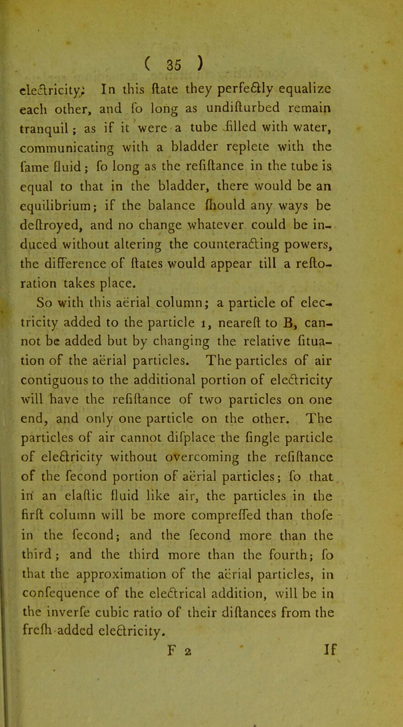 eleflricity; In this ftate they perfeftly equalize each other, and fo long as undifturbed remain tranquil; as if it were a tube filled with water, communicating with a bladder replete with the P fame fluid; fo long as the refiftance in the tube is, equal to that in the bladder, there would be an equilibrium; if the balance fhould any ways be defl:royed, and no change whatever could be in- duced without altering the counterafting powers, the difference of ftates would appear till a refto- ration takes place. So with this aerial column; a particle of elec- || tricity added to the particle i, neareft to B, can- not be added but by changing the relative fitua- tion of the aerial particles. The particles of air contiguous to the additional portion of eledricity will have the refiftance of two particles on one end, and only one particle on the other. The particles of air cannot difplace the fingle particle of eleftricity without overcoming the refiftance of the fecond portion of aerial particles; fo that in an elaftic fluid like air, the particles in the firft column will be more comprefled than thofe in the fecond; and the fecond more than the third; and the third more than the fourth; fo that the approximation of the aerial particles, in confequence of the eleftrical addition, will be in the inverfe cubic ratio of their diftances from the frefti added eleftricity. F 2 If