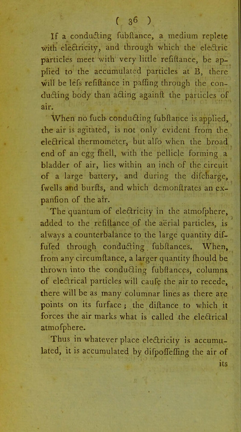 If a condudling fubftance, a medium replete with eleftricity, and through which the eledric particles meet with very little refiftance, be ap- plied to the accumulated particles at B, there will be lefs refiftance in paffing through the con- ducing body than ading againft the particles of air. When no fucb conducing fubftance is applied, the air is agitated, is not only evident from the eleQrical thermometer, but alfo when the broad end of an egg ftiell, with the pellicle forming a bladder of air, lies within an inch of the.circuit of a large battery, and during the difcharge, fwells atid burfts, and which demonftrates an ex- panfion of the air. The quantum of eleftricity in the atmofphere, added to the refiftance of the aerial particles, is always a counterbalance to the large quantity dif- fufed through condufting. fubftances. When» from any circumftance, a larger quantity ftiould be thrown into the conducing fubftances, columns of elcdrical particles will cauf? the air to recede, there will be as many columnar lines as there are points on its furface ; the diftance to which it forces the air marks what is called the eleflrical atmofphere. Thus in whatever place eledricity is accumu- lated, it is accumulated by difpoflefling the air of its