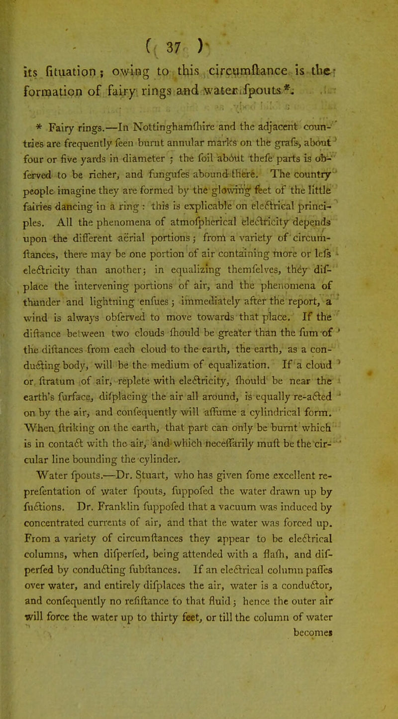 its fituation ; owLog to. tljis , circijiinftance. is tber formation of fairy rings and N^'aterufpouts *, * Fairy rings.—In Nottinghamflure and the adjacent conn- ' tries are frequently feen burnt annular maflts on the grafsj, about' four or five yards in diameter ; the foil abAUt thefe parts is ob- ferved to be richer, and fungufes abound there. The country people imagine they are formed by the glowing feet of the little fairies dancing in a ring : this is explicable on elefirieal princi- ples. All the phenomena of atmofpherical fele^lficity depends upon the different aerial portions 5 frorrt a variety of circurh- ftances, there may be one portion of air containing more or lefs - eleftricity than another; in equalizing themfelves, they dif- place the intervening portions of air, and the phenomena of thunder and lightning enfues j immeoliately after the report, a wind is always obferved to move towards that place. If the diftance between two clouds fhould be greater than the fum of ' tile diftances from each cloud to the earth, the earth, as a con- duifting body, will be the medium of equalization. If'a cloud ' or ftratum lof air, replete with eleftricity, fliould' be near the earth's furface, difplacing the air all around, is equally re-a£led ' on by the air, and confequently will affume a cylindrical form. When ftriking on the earth, that part can only be burnt which is in contaft with the air, and-which neceffarily muft be the'cir-  cular line bounding the cylinder. Water fpouts.—Dr. Stuart, who has given fonie excellent re- prefentation of water fpouts, fuppofed the water drawn up by fuftions. Dr. Franklin fuppofed that a vacuum was induced by concentrated currents of air, and that the water was forced up. From a variety of circumftances they appear to be eledlrical columns, when difperfed, being attended with a flafh, and dif- perfed by conducing fubltances. If an eleftrical column palTes over water, and entirely difplaces the air, water is a conduilor, and confequently no refiftance to that fluid; hence the outer air will force the water up to thirty feet, or till the column of water become*