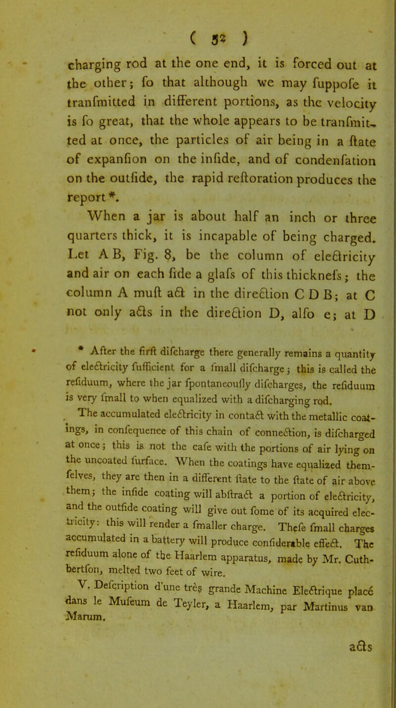 ( 3? ) charging rod at the one end, it is forced out at the other; fo that although we may fuppofe it tranfmitted in different portions, as the velocity is fo great, that the whole appears to be tranfmit, ted at once, the particles of air being in a ftate of expanfion on the infide, and of condenfation on the outlidc, the rapid reftoration produces the report *. When a jar is about half an inch or three quarters thick, it is incapable of being charged. Let AB, Fig. 8, be the column of eleflricity and air on each fide a glafs of this thicknefs; the column A muft aft in the direction C D B; at C not only a€ts in the direftion D, alfo e; at D * After the firft difcharge there generally remains a quantity of eleflricity fufficient for a fmall difcharge; this is called the refiduum, where the jar fpontaneoufly difcharges, the refiduum is very fmall to when equalized with a difcharging rod. The accumulated eleftricity in contaft with the metallic coat- ings, in confequence of this chain of conneaion, is difcharged at once; this is not the cafe with the portions of air lying on the uncoated furface. When the coatings have equalized them- felves, they are then in a different ftate to the ftate of air above them; the infide coating will abftraft a portion of eleftricity, and the outfide coating will give out fome of its acquired elec- tricity: this will render a fmaller charge. Thcfe fmall charges accumulated in a battery will produce confidertble effeft. The refiduum alone of tbe Haarlem apparatus, made by Mr. Cuth- bertfon, melted two feet of wire. V. Defcription dune tres grande Machine Ekarique place dans le Mufeum de Teyler, a Haarlem, par Martinus van Marum. a6ls