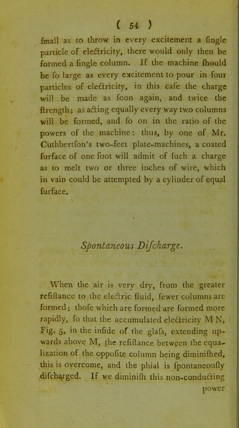 fmall as to throw in every excitement a fingle particle of eledricity, there would only then be formed a fingle column. If the machine ftiould be fo large as every excitement to pour in four particles of eleftricity, in this cafe the charge will be made as fcon again, and twice the ftrength; as ading equally every way two columns will be formed, and fo on in the ratio of the powers of the machine: thus, by one of Mr. Cuthbertfon's two-feet plate-machines, a coated furface of one foot will admit of fuch a charge as to melt two or three inches of wire, which in vain could be attempted by a cylinder of equal furface. Spontaneous Difchargc. When the air is very dry, from the greater refiftance to the eledric fluid, fewer columns are formed; thofe which are formed are formed more rapidly, fo that the accumulated eleflricity M N, Fig. 5, in the infide of the glafs, extending up- wards above M, |hc refiftance between the equa- lization of the oppofite column being diminifhed, this is overcome, and the phial is fpontaneoufly difch^rged. If wc diminifli this non-conducling power