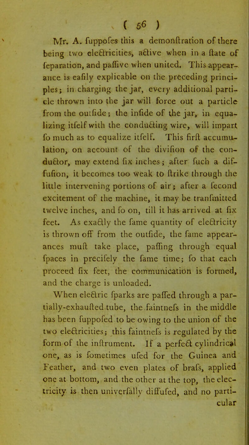 ( 5^ ) Mr. A. fuppofes this a demonftration of there being two eleftricities, aftive when in a ftate of feparation, and paffivc when united. This appear- ance is eafily explicable on the preceding princi- ples; in charging the jar, every additional para- de thrown into the jar will force out a particle from the ouifide; the infide of the jar, in equa- lizing itfelf with the conducting wire, will impart fo much as to equalize itfelf. This firft accumu- lation, on account of the divifion of the con- ductor, may extend fix inches; after fuch a dif- fufion, it becomes too weak to ftrike through the little intervening portions of air; after a fecond excitement of the machine, it may be tranfmitted twelve inches, and fo on, till it has arrived at fix feet. As exactly the fame quantity of electricity is thrown off from the outfide, the fame appear- ances mull take place, pafling through equal fpaces in precifely the fame time; fo that each proceed fix feet, the communication is formed, and the charge is unloaded. When eleCtric fparks are paffed through a par- tially-exhaufted tube, the faintnefs in the middle has been fuppofed to be owing to the union of the two electricities; this faintnefs is regulated by the form of the inftrument. If a perfeCt cylindrical one, as is fometimes ufed for the Guinea and Feather, and two even plates of brafs, applied one at bottom, and the other at the top, the elec- tricity is then univcrfally diffufed, and no parti- cular