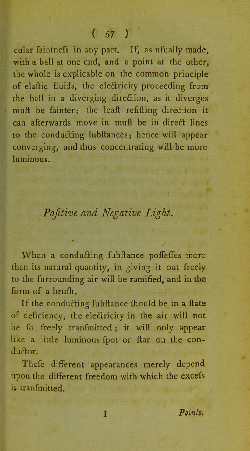 calar faintnefs in any part. If, as ufually made, with a ball at one end, and a point at the other, the whole is explicable on the common principle of elaftic fluids, the eleftricity proceeding from the ball in a diverging dire£lion, as it diverges muft be fainter; the leaft refilling direction it can afterwards move in muft be in direft lines to the conducing fubftances; hence will appear converging, and thus concentrating will be more luminous. Pofitive and Negative Light. When a conducing fubftance polfelfes more than its natural quantity, in giving it out freely to the furrounding air will be ramified, and in the form of a brufli. If the conducing fubftance fhould be in a ftate oF deficiency, the eleftricity in the air will not be fo freely tranfmitted; it will only appear like a little luminous fpot or ftar on the con- ductor. Thefe different appearances merely depend upon the different freedom with which the excefs ij tranlmitted. I Points,