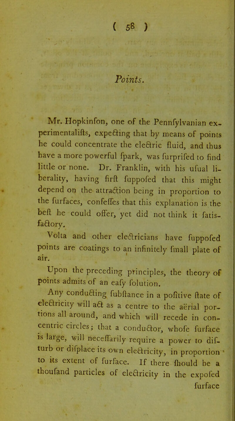 Points. Mr. Hopkinron, one of the Pennfylvanian ex- perimentalifts, expefting that by means of points he could concentrate the eleftric fluid, and thus have a more powerful fpark, was furprifed to find little or none. Dr. Franklin, with his ufual li- berality, having firft fuppofed that this might depend on the attraftion being in proportion to the furfaces, confefTes that this explanation is the beft he could offer, yet did not think it fatis- faftory. Volta and other eleftricians have fuppofed points are coatings to an infinitely fmall plate of air. Upon the preceding principles, the theory of points admits of an eafy folution. Any conduffing fubftance in a pofitive ftate of elearicity will aa as a centre to the aerial por- tions all around, and which will recede in con- centric circles; that a conduaor, whofe furface is large, will neceffarily require a power to dif- turb or difplace its own elearicity, in proportion - to its extent of furface. If there fhould be a thoufand particles of elearicity in the expofed furface