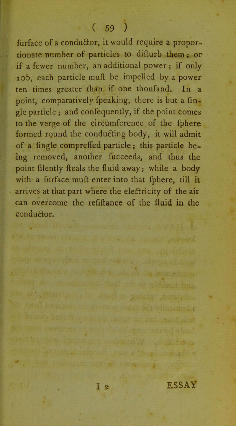 furface of a conduftor, it would require a propor- tionate number of particles to difturb them ; or if a fewer number, an additional power j if only 100, each particle muft be impelled by a power ten times greater than if one thoufand. In a point, comparatively fpeaking, there is but a fin- gle particle ; and confequently, if the point comes to the verge of the circumference of the fphere formed round the conducing body, it will admit of a fingle comprefled particle; this particle be- ing removed, another fucceeds, and thus the point filently fteals the fluid away; while a body ■with a furface muft enter into that fphere, till it arrives at that part where the eleilricity of the air can overcome the refiftance of the fluid in the condudor. ESSAY