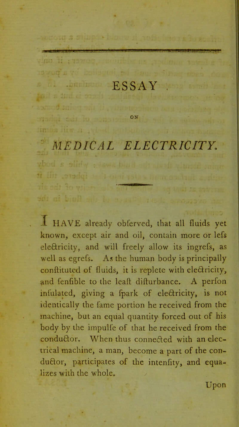 ON MEDICAL ELECTRICITY. J. HAVE already obferved, that all fluids yet known, except air and oil, contain more or lefs eleftricity, and will freely allow its ingrefs, as well as egrefs. As the human body is principally conftituted of fluids, it is replete with eleftricity, and fenfible to the lead difturbance. A perfon infulated, giving a fpark of eleftricity, is not identically the fame portion he received from the machine, but an equal quantity forced out of his body by the impulfe of that he received from the conduftor. When thus connedled with an elec- trical machine, a man, become a part of the con- duftor, participates of the intenfity, and equa- lizes with the whole. Upon