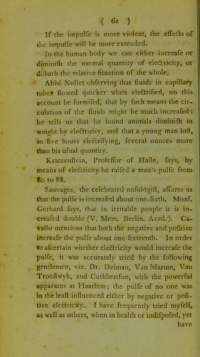 If the impulfe is more violent, the effe£ls of the impulfe will be more extended. In the human body we can either increafe or diminifii the natural quantity of electricity, or dillurb the relative fituation of the whole. Abbe Nollet obferving that fluids in capillary tubes flowed quicker when eleftrified, on this account he furmifed, that by fuch means the cir- culation of the fluids might be much increafed: he tells us that he found animals diminifli in weight by eledricity, and that a young man loft, in five hours ele£lrifying, feveral ounces more than his ufual quantity. Kratzeuftcin, ProfelTor of Halle, fays, by means of eleftricity he raifed a man's pulfe from 80 to 88. Sauvages, the celebrated nofologift, alTures us that the pulfe is increafed about one-fixth. Monf. Gerhard fays, that in irritable people it is in- creafed double (V. Mem. Berlin. Acad.). Ca- vallo mentions that both the negative and pofitive increafe the pulfe about one-fixteenth. In order to afcertain whether ele6lricity would increafe the pulfe, it was accurately tried by the following gentlemen, vi^. Dr. Deiman, Van Marum, \''an Trooftwyk, and Cuthbertfon, with the powerful apparatus at Haarlem; the pulfe of no one was in th'eleaft: influenced either by negative or pofi- tive elcftricity. I have frequently tried myfelf, as well as others, when in health or indifpofed, yet have