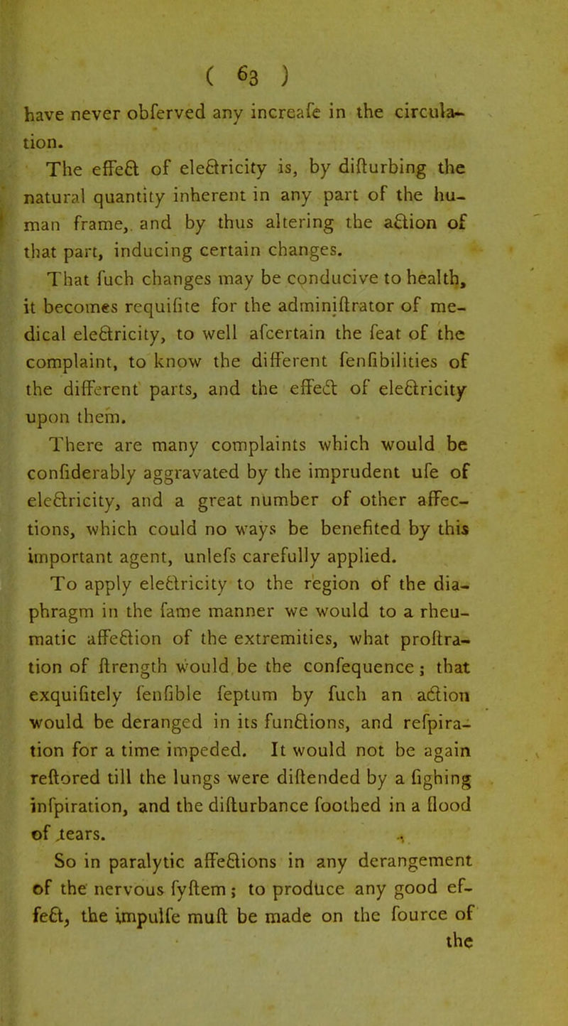 have never obferved any increafe in the circula- tion. The efFeft of eleSricity is, by difturbing the natural quantity inherent in any part of the hu- man frame,, and by thus altering the aflion of that part, inducing certain changes. That fuch changes may be conducive to health, it becomes requifite for the adminiftrator of me- dical eledricity, to well afcertain the feat of the complaint, to know the different fenfibilities of the different parts, and the effect of eleftricity upon them. There are many complaints which would be confiderably aggravated by the imprudent ufe of eleftricity, and a great number of other affec- tions, which could no ways be benefited by this important agent, unlefs carefully applied. To apply eleQricity to the region of the dia- phragm in the fame manner we would to a rheu- matic affedion of the extremities, what proflra- tion of flrength would, be the confequence ; that exquifitely fenfible feptum by fuch an adion would be deranged in its fun£lions, and refpira- tion for a time impeded. It would not be again reftored till the lungs were diftended by a fighing infpiration, and the diflurbance footbed in a flood of iears. So in paralytic affe£lions in any derangement of the nervous fyflem; to prodtice any good ef- feO., the impulfe mufl be made on the fource of the