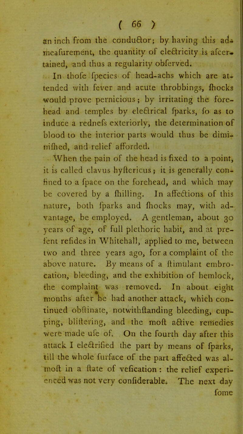 an inch from the condu£lor; by having this ad* iheafurement, the quantity of eledricity is afcer- tained, and thus a regularity obferved. In thofe fpecies of head-achs which are at» tended with fever and acute throbbings, fhocks would prove pernicious; by irritating the fore- head and temples by eleftrical fparks, fo as to induce a rednefs exteriorly, the determination of blood to the interior parts would thus be dimi- niflied, and relief afforded. When the pain of the head is fixed to a point, it is called clavus hyftericusj it is generally con- fined to a fpace on the forehead, and which may be covered by a fliilling. In aff'edlions of this nature, both fparks and fliocks may, with ad- vantage, be employed. A gentleman, about 30 years of age, of full plethoric habit, and at pre- fent refides in Whitehall, applied to me, between two and three years ago, for a complaint of the above nature. By means of a ftimulant embro- cation, bleeding, and the exhibition of hemlock, the complaint was removed. In about eight months after he had another attack, which con- tinued obftinate, notwithftanding bleeding, cup- ping, bliftering, and the moft aftive remedies were made ufe of. On the fourth day after this attack I ele6lrified the part by means of fparks, till the whole furface of the part affedled was al- moft in a ftate of vefication : the relief experi- enced was not very confiderable* The next day fome