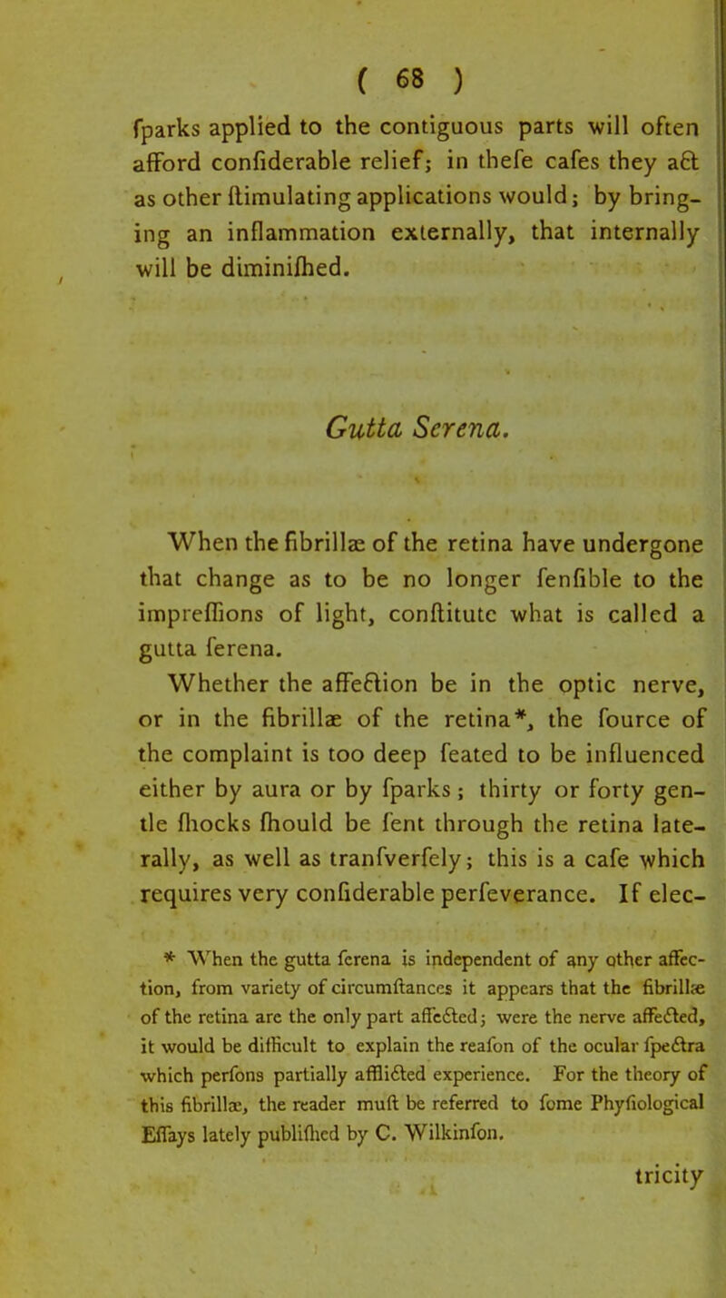 fparks applied to the contiguous parts will often afford confiderable relief; in thefe cafes they aft as other flimulating applications would; by bring- ing an inflammation externally, that internally will be diminifhed. Gutta Serena. When the fibrillae of the retina have undergone that change as to be no longer fenfible to the imprelBons of light, conftitutc what is called a gutta ferena. Whether the affeftion be in the optic nerve, or in the fibrillae of the retina*, the fource of the complaint is too deep feated to be influenced either by aura or by fparks; thirty or forty gen- tle fliocks fliould be fent through the retina late- rally, as well as tranfverfely; this is a cafe which requires very confiderable perfeverance. If elec- * When the gutta ferena is Independent of any qther affec- tion, from variety of circumftances it appears that the fibrillje of the retina are the only part affcdted; were the nerve affected, it would be difficult to explain the reafon of the ocular fpeftra which perfons partially affliiled experience. For the theory of this fibrillae, the reader muft be referred to fome Phyfiological Eflays lately publiflied by C. Wilkinfon, tricity