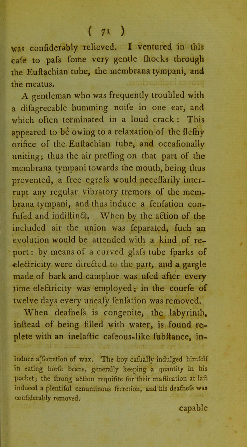 ( 7^ ) was confiderably relieved. I ventured in this cafe to pafs fome very gentle fhocks through the Euftachian tube, the menibrana tympani, and the meatus. A gentleman who was frequently troubled with a difagreeable humming noife in one earj and which often terminated in a loud crack : This appeared to be owing to a relaxation of the flefhy orifice of the Euftachian tube, and occafionaliy uniting; thus the air preffing on that part of the menibrana tympani towards the mouth, being thus prevented, a free egrefs would necelTarily inter- rupt any regular vibratory trpmors of the mem-r brana tympani, and thus induce a fenfation con- fufed and indiftinft. When by the aftion of the included air the union was feparated, fuch aa evolution would be attended with a kind of re- port : by means of a curved glafs tube fparks of cleftricity were direfted to the part, and a gargle made of bark and camphor was ufed after every time ele6lricity was employed; in the courfe of twelve days every uneafy fenfation was removed. When deafnefs is congenite, the, labyrinth, inftead of being filled with water, is found re- plete with an inelaftic cafeous-like fubftance, in- induce a'fecretiott of wax. The boy cafually indulged himfelf m eating horfe beans, generally keeping a quantity in his pocket; the ftrong a6tion requifite for their maftication at laft induced a plentiful cenuminous fccretion, and his deafnefs was confiderably removed, capable