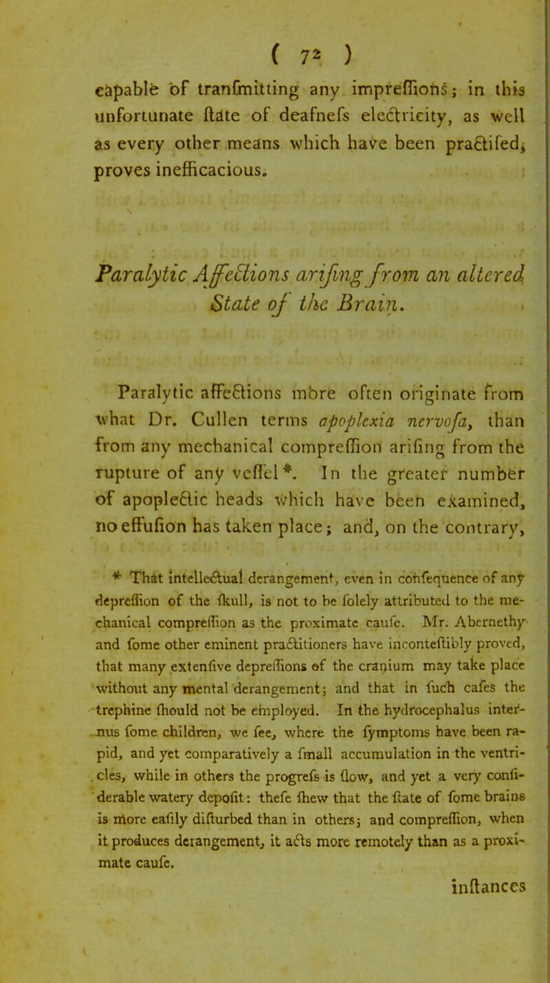 ( 7^ ) capable of tranCmitting any imprefliohs; in this unfortunate ftate of deafnefs electricity, as well as every other means which have been praftifedj proves inefficacious. Paralytic AffcEtions arifmg from an altered State of the Brain. Paralytic affeftions mbre often oiiginate from what Dr. Cullen terms apoplexia nervofa, than from any mechanical compreffion arifing from the rupture of any vefTcl*. In the greater numbfcr of apople6lic heads which have beeh examined, no effufion has taken place; and, on the contrary, * That intclleiftual derangement, even in cohfequence of any depreflion of the {kuU, is not to be folely attributed to the me- chanical compreffion as the proximate caufe. Mr. Abernethy- and fome other eminent pra£lilioners have inconteftibly proved, that many extenfive depreffions of the cranium may take place without any mental derangement j and that in fucli cafes the trephine thould not be employed. In the hydrocephalus inter- -xius fome children, we fee, where the fymptoms have been ra- pid, and yet comparatively a fmall accumulation in the ventri- . cles, while in others the progrefs is (low, and yet a very confi- derable watery depofit: thefe fhew that the liate of fome brains is more eafily difturbed than in others j and compreffion, when it produces derangement, it at'^s more remotely than as a proxi- mate caufe. inftances