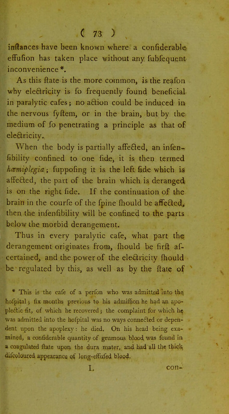 inftances have been known where a confiderablQ efFufion has taken place without any fubfequent inconvenience *. As this ftate is the more common, is the reafon why eleftricity is fo frequently found beneficial in paralytic cafes; no aftion could be induced in the nervous fyftem, or in the brain, but by the medium of fo penetrating a principle as that of eleSricity. When the body is partially afFe£led, an infen- fibility confined to one fide, it is then termed hcemiplegia; fuppofing it is the left fide which is affefted, the part of the brain which is deranged is on the right fide. If the continuation of the brain in the courfe of the fpine fliould be affefted, then, the infenfibility will be confined to the parts below the morbid derangement. Thus in every paralytic cafe, what part the derangement originates from, fliould be firft af- certained, and the power of the eledricity fhould be regulated by this, as well as by the ftate of * This is the cafe of a perfon who was admitted Into the. hofpital} fix months previous to his admiffion he had an apo- pleftic fit, of which he recovered 5 the complaint for which he was admitted into the hofpital was no ways connefted or depen- dent upon the apoplexy: he died. On his head being exa- mined, a confiderable quantity of gnimous blood was found in a coagulated ftate upon the dura mater, and had all the thick difcoloured appearance pf long-efFufed blood. L con-