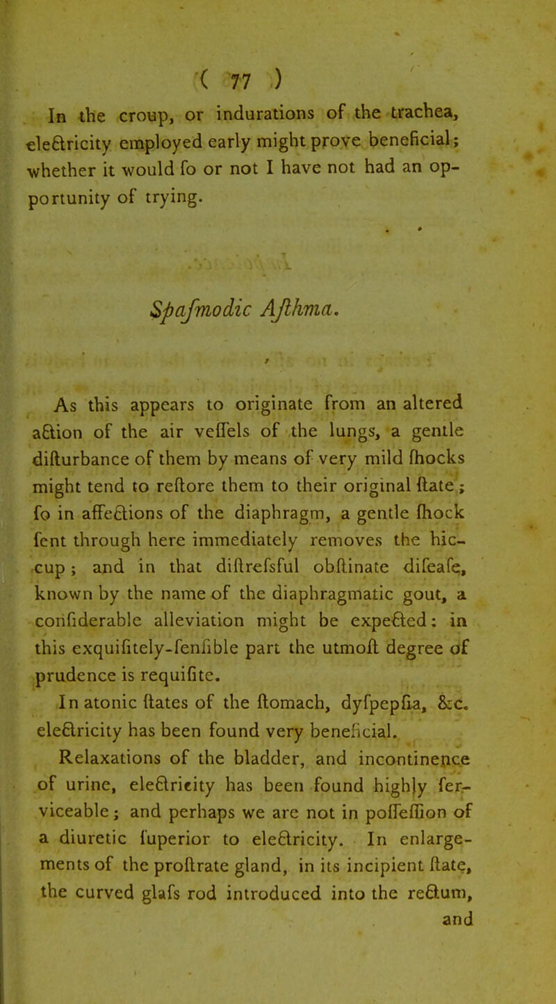 Ib the croup, or indurations of the trachea, eleftricity employed early might prove beneficial; whether it would fo or not I have not had an op- portunity of trying. Spafmodic AJlhma. r As this appears to originate from an altered aftion of the air vefTels of the lungs, a gentle difturbance of them by means of very mild fhocks might tend to reftore them to their original ftate^; fo in affeftions of the diaphragm, a gentle (hock fent through here immediately removes the hic- cup ; and in that diftrefsful obflinate difeafe, known by the name of the diaphragmatic gout, a confiderable alleviation might be expected: in this exquifitely-fenfible part the utmoll degree of prudence is requifite. In atonic dates of the ftomach, dyfpepfia, ht, eleflricity has been found very beneficial. Relaxations of the bladder, and incontinence of urine, ele£lricity has been found highly fer- viceable; and perhaps we are not in poITeffion of a diuretic fuperior to eleftricity. In enlarge- ments of the proftrate gland, in its incipient ftate, the curved glafs rod introduced into the reftum, and