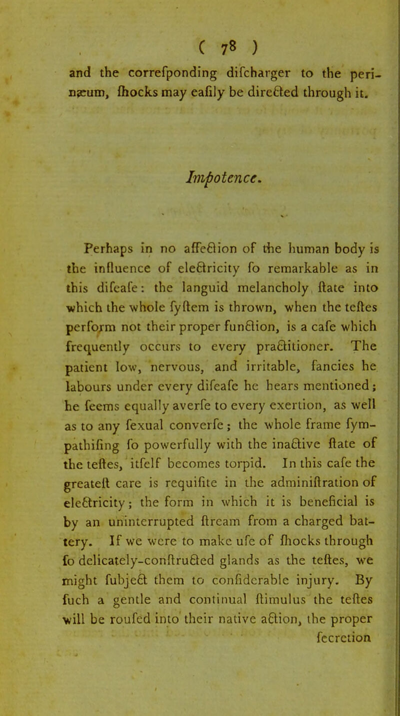 and the correfponding difcharger to the peri- npcum, fliocks may eafily be direfted through it. Impotence. Perhaps in no affe8ion of the human body is the influence of eleftricity fo remarkable as in this difeafe: the languid melancholy, ftate into which the whole fyftem is thrown, when the teftes perform not their proper funflion, is a cafe which frequently occurs to every praftitioner. The patient low, nervous, and irritable, fancies he labours under every difeafe he hears mentioned; he feems equally averfe to every exertion, as well as to any fexual converfe; the whole frame fym- pathifing fo powerfully with the inaftive ftate of the teftes, itfelf becomes torpid. In this cafe the greatell care is rcquifite in the adminiftration of eleftricity; the form in which it is beneficial is by an uninterrupted ftream from a charged bat- tery. If we were to make ufe of fliocks through fo delicately-conftruQed glands as the teftes, we might fubjeft them to confidcrable injury. By fuch a gentle and continual fl;imulus the teftes will be roufed into their native aftion, the proper fecretion