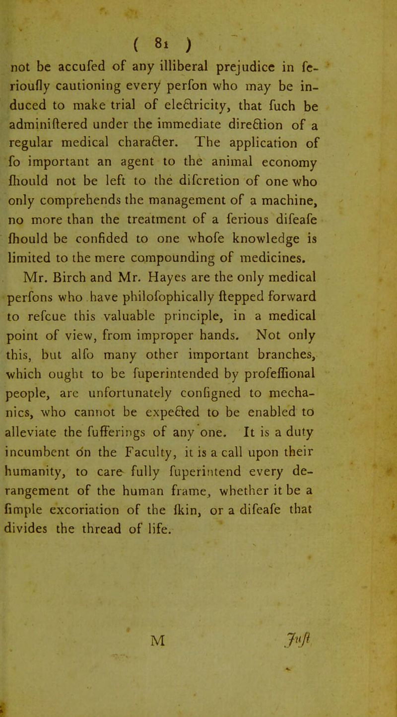 not be accufed of any illiberal prejudice in fe- rioufly cautioning every perfon who may be in- duced to make trial of eleftricity, that fuch be adminiftered under the immediate dire6lion of a regular medical charader. The application of fo important an agent to the animal economy fliould not be left to the difcretion of one who only comprehends the management of a machine, no more than the treatment of a ferious difeafe fhould be confided to one whofe knowledge is limited to the mere compounding of medicines. Mr. Birch and Mr. Hayes are the only medical perfons who have philofophically ftepped forward to refcue this valuable principle, in a medical point of view, from improper hands. Not only this, but alfo many other important branches, which ought to be fuperintended by profeffional people, are unfortunately conligned to mecha- nics, who cannot be expefVed to be enabled to alleviate the fufFerings of any one. It is a duty incumbent on the Faculty, it is a call upon their humanity, to care fully fuperintend every de- rangement of the human frame, whether it be a fimple excoriation of the {kin, or a difeafe that divides the thread of life. M